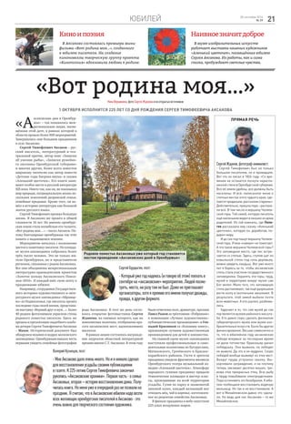 Юбилей 2128 сентября 2016
№ 39
Киноипоэзия Наивноезначитдоброе
В Аксаково состоялась премьера мини-
фильма «Вот родина моя…», созданного
к юбилею писателя. На создание
киноновеллы творческую группу проекта
«Кинопоэзия» вдохновила любовь к родине.
В музее изобразительных искусств
работает выставка наивных художников
«Аленький цветочек», посвящённая юбилею
Сергея Аксакова. Их работы, как и сама
сказка, пробуждают светлые чувства.
«Вот родина моя…»НинаВершинина,фотоСергеяЖдановаиизоткрытыхисточников
1 октября исполнится 225 лет со дня рождения Сергея Тимофеевича Аксакова
«А
ксаковские дни в Оренбур-
жье» – так называлась меж-
региональная акция, посвя-
щённая этой дате, в рамках которой в
области прошло более 800 мероприятий.
Завершились они большим праздником
в селе Аксаково.
Сергей Тимофеевич Аксаков – рус-
ский писатель, литературный и теа-
тральный критик, автор книг «Записки
об ужении рыбы», «Записки ружейно-
го охотника Оренбургской губернии»
и многих других, более всего известен
широкому читателю как автор повести
«Детские годы Багрова-внука» и сказки
«Аленький цветочек». Его книги зани-
мают особое место в русской литературе
ХIХ века. Никто так, как он, не показывал
мир природы, патриархальную жизнь не-
скольких поколений дворянской семьи,
семейные предания. Кроме того, он во-
шёл в историю литературы как большой
знаток русского языка.
Сергей Тимофеевич прожил большую
жизнь. В Аксаково же провёл в общей
сложности 16 лет. Но именно оренбург-
ская земля стала колыбелью его таланта.
«Вот родина моя…» – писал Аксаков. По-
тому благодарные оренбуржцы так чтят
память о выдающемся земляке.
Мероприятие началось с возложения
цветов к памятнику писателя. На площад-
ке музея-заповедника собрались более
трёх тысяч человек. Это не только жи-
тели Оренбуржья, но и представители
регионов, связанных с родом Аксаковых.
Все они объединены межрегиональным
литературно-краеведческим проектом
«Золотое кольцо Аксаковского Повол-
жья–2016». И каждый внёс свою лепту в
празднование юбилея.
Например, сотрудники Государствен-
ного историко-художественного и лите-
ратурного музея-заповедника «Абрамце-
во» из Подмосковья, где писатель провёл
последние годы своей жизни, представи-
ли выставку «Верный друг и муж...». Более
40 редких фотоснимков украсили стены
родового поместья писателя. Здесь же
прошла и презентация свадебного альбо-
ма дочери Сергея Тимофеевича Аксакова
– Маши. Исторический документ был
обнаружен недавно в недрах московского
заповедника. Оренбуржцам выпала честь
первыми увидеть семейные фотографии
рода Аксаковых. В этот же день состо-
ялось открытие фотовыставки Сергея
Жданова, на снимках которого, как на
живописных полотнах, отображена кра-
сота аксаковских мест, вдохновлявших
писателя.
В рамках акции состоялось награжде-
ние лауреатов областной литературной
премии имени С.Т. Аксакова. В этом году
Прямая речь
СергейЖданов,фотограф-анималист:
- Сергей Тимофеевич был не только
большим писателем, но и провидцем.
Вот что он писал в 1826 году: «Со вре-
менем не останется лоскута нераспа-
ханной степи в Оренбургской губернии.
Все её земли удобны, все должны быть
населены. И всё, написанное мною о
степных местах этого чудного края, сде-
лается преданьем, рассказом старины».
Действительно, пришла пора – распаха-
ли всё. В том числе и вершину Челяев-
ской горы. Той самой, которую писатель
ещё маленьким видел в окошко из дома
родителей. Из той комнаты, где Пела-
гея рассказала ему сказку «Аленький
цветочек», которую он, доработав, по-
дарил миру.
И до сих пор пашут вершину Челяев-
ской горы. И мои «наверх» не помогают.
А что такое вершина Челяевской горы?
Это заповедное место, где лес встре-
чается со степью. Здесь, ступив шаг из
ковыльной степи под сень деревьев,
можно увидеть ландыш. Вот уже много
лет я борюсь за то, чтобы аксаковская
степь стала участком государственного
заповедника. Охранять эти горы, пруд,
музей и территорию вокруг музея сам
Бог велел. Мало того, что заповедную
степь распахивают, так ещё разрешили
вести охоту в охотничьем заказнике. В
результате, этой зимой выбили почти
всех животных. А кто уцелел, разбежа-
лись.
Удручает и то, что сам музей до сих
порявляетсямузеемрайонногомасшта-
ба. Его давно пора сделать филиалом
губернаторского музея или музея изо-
бразительных искусств. Было бы другое
финансирование. Весьма символично и
то, что в юбилейном году аксаковские
лебеди впервые за последнее время
не дали потомства. Браконьер ранил
лебёдушку. Она выжила, но лебедят
не вывела. Да это и не мудрено. Скоро
лебедей вообще выживут из этих мест.
Вокруг пруда устроили свалку. Вы-
корчевали заграждение, и на плотину
теперь заезжают десятки машин, тре-
вожа этих прекрасных птиц. Всю рыбу
в пруду повыбивали электроудочками.
Пора остановить это безобразие. К юби-
лею пообещали восстановить водяную
мельницу. Но так и не восстановили. А
вот в Михайловском давно это сдела-
ли. Но ведь для нас Аксаково – то же
Михайловское.
ВалерийКузнецов,поэт:
-МнеАксаководалооченьмного.Ноиянемалосделал
длявосстановленияусадьбысвоимипубликациями
вгазете.К225-летиюСергеяТимофеевичазакончил
рукопись«Аксаковскиехроники».Перваячасть-осемье
Аксаковых,вторая–историявосстановлениядома.Полу-
чиласькнига.Номеняужевочереднойразнепозвалина
праздник.Ясчитаю,чтовАксаковскиеюбилеинадовезти
всехжелающихоренбургскихписателейвАксаково-это
оченьважнодлятворческогосостоянияхудожника.
СергейБурдыгин,поэт:
-Которыйужегоднадеюсь(иговорюобэтом)поехатьв
сентябрена«аксаковские»мероприятия.Людейпосмо-
треть,места,ниразутамнебыл.Даженеприглашают
организаторы,хотяяпремиюегоимениполучалдважды,
правда,вдругомформате.
были отмечены поэт, драматург, прозаик
Павел Рыков за трёхтомник «Избранное»
в номинации «Лучшее художественно–
публицистическое произведение» и Ген-
надий Красников за «Ксюшину книгу»,
признанную лучшим художественным
произведением для детей и юношества.
На главной сцене музея–заповедника
выступили профессиональные и само-
деятельные коллективы из Бугуруслана,
Матвеевского, Грачёвского и Красног-
вардейского районов. Гости и зрители
праздника увидели фрагменты мюзикла
Оренбургского театра музыкальной ко-
медии «Аленький цветочек». Атмосферу
народного гуляния празднику придали
тематические площадки и мастер–клас-
сы, проходившие на всей территории
усадьбы. Гуляя по парку и знаменитой
липовой аллее, каждый желающий мог
отведать мёд, чай и варенье, изготовлен-
ное по рецептам семейства Аксаковых.
В финале праздника в небо запустили
225 алых воздушных шаров.
Родовое поместье Аксаковых уже который год становится
местом проведения «Аксаковских дней в Оренбуржье»
 