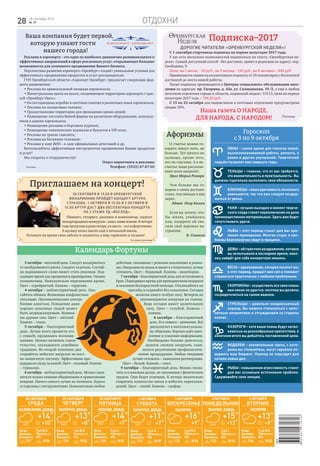 отдохни28 28 сентября 2016
№ 39
Гороскоп
с 3 по 9 октября
28 сентября
среда
Ветер:
Давление:
Влажность:
2 м/с Ю-В
756 мм рт.ст.
69%
7.17 19.06
+14
+10
°
°
4605481971816
ИНТ
Афоризмы
29 сентября
четверг
Ветер:
Давление:
Влажность:
1 м/с Ю-В
744 мм рт.ст.
73%
7.18 19.03
+13
+8
°
°
30 сентября
пятница
пасмурно, дождь
Ветер:
Давление:
Влажность:
2 м/с З
748 мм рт.ст.
69%
7.20 19.01
+14
+7
°
°
1 октября
суббота
облачно, дождь
Ветер:
Давление:
Влажность:
5 м/с В
752 мм рт.ст.
78%
7.22 18.59
+11
+7
°
°
2 октября
воскресенье
Ветер:
Давление:
Влажность:
4 м/с Ю-З
758 мм рт.ст.
52%
7.23 18.56
+16
+9
°
°
3 октября
понедельник
Ветер:
Давление:
Влажность:
3 м/с З
758 мм рт.ст.
84%
7.25 18.54
+15
+13
°
°
4 октября
вторник
пасмурно
Ветер:
Давление:
Влажность:
2 м/с Ю-В
758 мм рт.ст.
85%
7.26 18.52
+13
+9
°
°
малооблачно, дождь пасмурно, дождь пасмурно облачно, дождь
Календарь Фортуны
О счастье можно го-
ворить минут пять, не
больше. Тут ничего не
скажешь, кроме того,
что ты счастлив. А о не-
счастье люди рассказы-
вают ночи напролёт.
Эрих Мария Ремарк
Подписка–2017
Дорогие читатели «Оренбургской недели»!
Реклама
3 октября – неплохой день. Следует воздержаться
от необдуманного риска. Следите за речью. Случай-
но вырвавшееся слово может стать роковым. Под-
ходящее время для прощения и примирения. Уязвим
позвоночник. Нежелательно переливание крови.
Цвет – серебристый. Камень – сердолик.
4 октября – неблагоприятный день. Опа-
сайтесь обмана. Возможны конфликтные
ситуации. Противопоказано употре-
бление алкоголя. Поведение даже
хорошо знакомых людей может
быть непредсказуемым. Возмож-
ны дурные сны. Цвет – жёлтый.
Камень – топаз.
5 октября – благоприятный
день. Лучше всего провести его
с семьёй, предаваясь воспоми-
наниям. Можно начинать строи-
тельство, закладывать семейные
традиции. Во второй половине дня
старайтесь избегать нагрузок на кост-
но-мышечную систему. Эффективны про-
цедуры по уходу за кожей. Цвет – лиловый. Камень
– турмалин.
6 октября – неблагоприятный день. Можно зани-
маться только самыми обыденными и привычными
вещами. Ничего нового лучше не начинать. Будьте
осторожны с инструментами. Нежелательны любые
действия, связанные с резкими наклонами и рывка-
ми. Операции на венах и визит к стоматологу лучше
отложить. Цвет – бордовый. Камень – авантюрин.
7 октября – благоприятный день для вступления в
брак. Подходящее время для преподнесения подарков
и оказания бескорыстной помощи. Откликайтесь на
просьбы и отдавайте без сожаления. Сегодня
молитва имеет особую силу. Вечером не
рекомендуются нагрузки на голени.
Вода сегодня имеет целительную
силу. Цвет – голубой. Камень –
оливин.
8 октября – благоприятный
день. Его символ – движение. Всё
располагает к интеллектуально-
му общению. Хорошо идёт нако-
пление и усвоение информации.
Необходимо больше двигаться,
дышать свежим воздухом, зани-
маться различными профилактиче-
скими процедурами. Любые операции
лучше отложить – замедлена регенерация.
Цвет – белый. Камень – опал.
9 октября – благоприятный день. Можно посвя-
тить его важным делам, не связанным с физическим
трудом. Они будут успешны. К вечеру желательно
сократить количество питья и избегать переохлаж-
дений. Цвет – синий. Камень – сапфир.
Овны – самое время для поисков новой,
высокооплачиваемой работы, ремонта, а
равно и других улучшений. Творческий
подъём позволит вам свернуть горы.
Тельцы – главное, что от вас требуется,
это внимательность и пунктуальность. Вы
должны тщательно выполнять свои обязанности.
Близнецы – ваша удачливость несколько
уменьшится, так что вам следует воздер-
жаться от риска.
Раки – лучшим выходом в момент творче-
ского спада станет переключение на дела
преимущественно материальные. Здесь вам будет
сопутствовать удача.
Львы – этот период станет для вас вре-
менем примирения. Многие ссоры и про-
блемы благополучно уйдут в прошлое.
Девы – абстрактное раздражение, которое
вы испытывали в последнее время, нако-
нец найдёт для себя конкретную мишень.
Весы – вдохновение, которое посетит вас
в этот период, придаст вам сил и поможет
справиться практически с любыми проблемами.
Скорпионы – осуществить все свои планы
вам никак не удастся, поэтому вы должны
сосредоточиться на самом важном.
Стрельцы – довольно неоднозначный
период. Вы можете столкнуться с непо-
нятным неприятием и отчуждением со стороны
коллег.
Козероги – хотя ваши планы будут натал-
киваться на разнообразные препятствия, в
конечном итоге вы добьётесь поставленной цели.
Водолеи – значительные траты, с кото-
рыми вы столкнётесь, могут серьёзно по-
дорвать ваш бюджет. Период не подходит для
начала новых дел.
Рыбы – повышенная агрессивность станет
для вас основным источником проблем.
Сдерживайте свои эмоции.
Наша газета О НАРОДЕ,
ДЛЯ НАРОДА, С НАРОДОМ!
Ваша компания будет первой,
которую узнают гости
нашего города!
Реклама в аэропорту - это одно из наиболее динамично развивающихся и
эффективных направлений в сфере рекламных услуг, открывающее большие
возможности для успешного продвижения Вашего бизнеса.
Перспектива развития аэропорта «Оренбург» создаёт уникальные условия для
эффективного продвижения продуктов и услуг рекламодателя.
ГУП Оренбургской области «Аэропорт Оренбург» предлагает следующие фор-
маты размещения:
• Реклама на привокзальной площади аэровокзала;
• Магистральные щиты на шоссе, соединяющем территорию аэропорта с трас-
сой «Оренбург-Орск»;
• На светодиодных коробах и световых панелях в различных зонах аэровокзала;
• Реклама на посадочных талонах;
• Предоставление территории для проведения промо-акций;
• Размещение логотипа Вашей фирмы на различном оборудовании, использу-
емом в здании аэровокзала;
• Размещение рекламы в бортовом журнале;
• Размещение тематических журналов и буклетов в VIP-зоне;
• Реклама на трапах самолёта;
• Реклама на багажных тележках;
• Реклама в зоне ВИП – в зале официальных делегаций и др.
Воспользуйтесь эффективным инструментом продвижения Ваших продуктов
и услуг!
Мы открыты к сотрудничеству!
Отдел маркетинга и рекламы
Телефон: (3532) 67-67-03
С 1 сентября стартовала подписка на первое полугодие 2017 года.
У вас есть несколько возможностей подписаться на газету «Оренбургская не-
деля». Самый доступный способ - без доставки, прямо в редакции по адресу: пер.
Свободина, 9.
Цена: на 1 месяц - 50 руб., на 3 месяца - 150 руб., на 6 месяцев – 300 руб.
Принимаются заявки на коллективную подписку от 10 экземпляров с бесплатной
доставкой до места вашей работы.
Также подписка производится в Центрах социального обслуживания насе-
ления по адресам: пр. Гагарина, д. 43а, ул. Салмышская, 19/3, а ещё в любом
почтовом отделении города и области, подписной индекс: 53113, цена на первое
полугодие 2017 года – 794,20 руб.
С 13 по 23 октября для подписчиков в почтовых отделениях предусмотрена
скидка 10%.
Приглашаем на концерт!
30 сентября в 19.00 в Оренбургской
филармонии пройдёт концерт Артура
Страхова. 1 октября в 15.00 и 2 октября в
16.00 Артур даст два бесплатных концерта
на 2 этаже ТД «Восход».
Пианист, гитарист, джазмен и композитор, лауреат
международныхконкурсов–нашсвамиземляк.Вчетыре
годаАртурвзялврукигитару,авшесть–селзафортепьяно.
А музыку начал писать ещё в начальной школе.
Оставьте на время свои заботы и окунитесь в мир гармонии и музыки!
На правах рекламы
Реклама
Чем больше мы го-
ворим о своих достоин-
ствах, тем меньше в них
верят.
Эдмон Пьер Бошен
Если вы хотите, что-
бы жизнь улыбалась
вам, подарите ей сна-
чала своё хорошее на-
строение.
Б. Спиноза
 