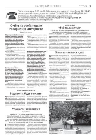 народный телефон 328 сентября 2016
№ 39
Звоните нам с 9.00 до 18.00 в понедельник по телефону 30-59-43
или задавайте вопросы на сайте ОРЕНБУРГСКАЯ-НЕДЕЛЯ.РФ
В остальные дни недели своими проблемами и предложениями
вы можете поделиться с нами по КРУГЛОСУТОЧНОМУ телефону 92-98-19
(работает в автоматическом режиме)
О чём на этой неделе
говорили в Интернете
В Оренбургской области унич-
тожили очередную партию
санкционных продуктов. На
этот раз в поле зрения со-
трудников Россельхознадзора
попали польские груши. На
новость молниеносно отреа-
гировали пользователи соцсе-
тей.
Александр Князев: «Дави груши, спа-
сай Россию!»
Сергей Прош: «Опять детдома оста-
вили без фруктов».
Степан Куч: «Многие люди голодают,
а они груши уничтожают».
Ильгам Ганиев: «Надо было прове-
рить, не напичкали ли груши чем-нибудь.
Если они в порядке, можно было раздать
фрукты в детские сады и детдома, а лиц,
нелегально торговавших санкционными
продуктами, привлечь к ответствен-
ности».
***
Случаи, когда члены
семьи становятся жерт-
вами своих родственников,
увы, нередки. Так, в Оренбур-
ге сразу два человека отпра-
вились на скамью подсуди-
мых за избиение своих жён.
Пост с данной новостью в
одной из соцсетей собрал
больше сотни коммента-
риев.
Sergio Ramos: «Уроды, женщин и де-
тей бить! Пусть попробовал бы на взрос-
лого мужика так прыгнуть»
Юлия Колобова: «Сами замуж выска-
кивают за кого попало, потом побитые
ходят».
Виталий Казиев: «Делающие зло бу-
дут истреблены. Библия. Псалом 36-9».
Артем Анатольевич: «Обычная бы-
товуха. Баба сама виновата, а мужиков
судят».
Роман Литерский: «Сильный не тот,
кто ударом сбивает быка с ног, а тот,
кто в порыве гнева может сдержать себя».
***
В Оренбурге к отоплению под-
ключают детские сады. Ещё
несколько дней назад началь-
ник управления образования
городской администрации
Нина Гордеева написала пись-
менное обращение в тепло-
вую компанию с просьбой
дать тепло в детские соци-
альные учреждения и больни-
цы, но исполнить её просьбу
стопроцентно и сразу не
получилось из-за технических
моментов. Пользователи
Интернета поспешили оста-
вить свои комментарии.
Павел Зеленский: «Пусть включают
всем, раз всё заплачено втридорога».
Михаил Чепелюк: «Каждый год одно
и то же. Включили бы отопление хоть
на минимум. В квартире не выключаем
обогреватель уже месяц, а за отопление
платим. В садике холодно, дети посто-
янно болеют, добрых слов о тех, кто от-
ветственен за отопление, не осталось...».
Елена Медведева: «Хорошо в частном
доме, тепло».
Уважаем, заботимся
НадеждаЛюбавина
Накануне 1 октября - Международного дня
пожилых людей - в ООО «Газпром добыча Оренбург»
вручили подарочные наборы более шести тысячам
неработающих пенсионеров предприятия на сумму
5 млн. рублей. Ветераны приглашены на торжественный
вечер во Дворец культуры и спорта «Газовик».
На предприятии действует Положение
о социальной защите пенсионеров,
которым предусмотрено 20 видов льгот и
компенсаций. Это ежемесячные доплаты
к государственной пенсии, материальная
помощь, средства на оздоровление. За
I полугодие 2016 года на эти цели было
направлено 170 миллионов рублей.
В каждом структурном подразделе-
нии ООО «Газпром добыча Оренбург»
работают Советы ветеранов, действует
Объединенный Совет ветеранов Обще-
ства. Эти организации проводят боль-
шую работу, в том числе по патриоти-
ческому воспитанию подрастающего
поколения.*
ДежурилаЕвгенияНедорезова
От постоянного читателя
Водитель, будь вежлив!
Нам отвечают
«Всё наладится»
В № 38 «ОН» мы опубликовали письмо Дмитрия Огнева
с жалобой на неработающее почтовое отделение,
располагающееся по адресу: пр. Братьев Коростелёвых, 8.
Хочу обратить внимание вот на
какую проблему: у водителей
общественного транспорта совер-
шенно отсутствует культура во-
ждения. Одни носятся как угорелые,
другие, наоборот, плетутся, когда
опаздываешь на работу. Часто ми-
мо остановок проезжают, обгоняют
другие транспортные средства по
обочине или через двойную сплошную,
но самое ужасное, что они курят за
рулем и разговаривают по телефону!
Было бы больше денег, перешёл бы на
такси.
На публикацию отреагировала глав-
ный специалист по корпоративным
коммуникациям Оренбургского област-
ного филиала ФГУП «Почта России» Ли-
лия Камалутдинова:
«Сообщаем, что почтовое отделение
№ 9 временно работало с сокращенным
функционалом, так как вакансия началь-
ника отделения была открыта. Обраща-
ем внимание, что доставка периодики,
квитанций, соцвыплат, корреспонденции
клиентам выполнялась вовремя и в пол-
ном объёме.
В настоящее время в отделение подо-
бран квалифицированный сотрудник,
отвечающий всем требованиям. По всем
вопросам, связанным с обслуживанием,
клиенты могут обратиться по телефону
«горячей» линии Оренбургского фи-
лиала: 77-38-73».
Капитальная скидка
Вредакцию «ОН» поступил звонок от
читателя Вячеслава Николаевича
Высоцкого: «Я инвалид 1 группы, мне 74
года, жена инвалид 2 группы, в октябре ей
должно исполниться 70 лет. Хочу узнать,
положена ли нам стопроцентная скидка
на оплату капремонта? И как оформить
льготу, если я нетранспортабелен?»
Ответ на вопрос читателя дала началь-
ник управления ЖКХ администрации го-
родаОренбургаТатьянаМалышева:«Вы-
платакомпенсациивзносазакапитальный
ремонт производится :
– одиноко проживающим пенсионерам,
достигшим возраста 70 лет 50%;
– одиноко проживающим пенсио-
нерам, достигшим возраста 80 лет
– 100%;
– собственникам жилья, достигшим
возраста 70 лет и проживающим со-
вместно с неработающими пенсионе-
рами – 50%;
– собственникам жилья, достигшим
возраста 80 лет и проживающим со-
вместно с неработающими пенсионе-
рами – 100%.
Так как Вячеслав Высоцкий относит-
ся к двум льготным категориям, он мо-
жет получить компенсацию только по
одному основанию по своему выбору
(по возрасту или инвалидности)».
На вопрос читателя также ответили в
Центресоциальнойподдержкинаселения:
«Гражданам,достигшим70-летнеговозрас-
та,проживающимсовместноспенсионера-
мистарше70лет,положена50-процентная
компенсация по взносам за капитальный
ремонт.Такжепредусматриваетсявозмож-
ностьполучить100-процентнуюкомпенса-
цию, в том случае, если на каждого из соб-
ственников приходится не более 21 кв. м.
жилья (в сумме 42 кв. м.).
ИнвалидамIиIIгруппыположенаскид-
ка в размере 50 процентов. Так как по за-
конудвельготыиспользоватьневозможно,
Вячеслав Высоцкий должен выбрать, ка-
кую из них он будет получать. Оформить
компенсациюможновсоцзащитепоместу
жительства. Документы может принести
родственник или соцработник. Приём до-
кументовосуществляетсявпунктахотдела
субсидий по месту жительства:
Дзержинский район – пр. Дзержинского,
38, тел.: 63-01-55, 36-86-79;
Ленинский район – ул. Плеханова, 17,
тел.: 77-15-12, 72-10-28;
Центральный район – ул. Плеханова, 17,
тел.: 44-27-43, 44-27-46;
Промышленный район – пр. Братьев
Коростелёвых, 141, тел.: 56-39-26, 56-
37-22.
фотофакт
Осенние холода и оленя
заставят утеплиться...
ФотоЮлииВойновой
 
