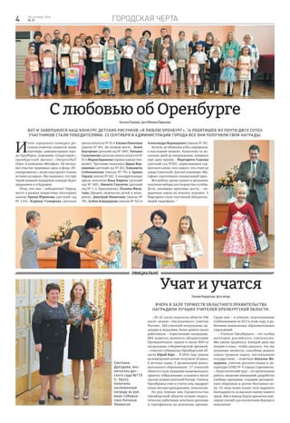 Городская черта4 28 сентября 2016
№ 39
– Из 22 тысяч педагогов области 548
носят звание «Заслуженного учителя
России», 426 учителей награждены ор-
денами и медалями, более девяти тысяч
работников – отраслевыми наградами,
884 педагога являются обладателями
Президентского гранта и около 800-та
награждены губернаторской премией,
– отметил губернатор Оренбургской об-
ласти Юрий Берг. – В 2016 году гранты
на конкурсной основе получили 18 школ,
8 детских садов, 5 организаций допол-
нительного образования. 17 учителей
области стали лидерами национального
проекта «Образование» и вошли в число
тысячи лучших учителей России. Учитель
Оренбуржья учит и учится сам, внедряет
новые методы преподавания, технологии.
Из рук первых лиц Правительства
Оренбургской области лучшие педаго-
гические работники получили дипломы
и сертификаты на денежные премии.
Среди них – и учителя, подготовившие
стобалльников по ЕГЭ в этом году, и ра-
ботники дошкольных образовательных
учреждений.
– Учителя Оренбуржья – это особая
категория российского учительства.
Мы умеем трудиться. Каждый день мы
входим в класс, чтобы доказать, что мы
успешные личности, способные решить
самую трудную задачу, поставленную
государством, – отметила Наталья Ме-
щерина, учитель русского языка и ли-
тературы СОШ № 4 города Сорочинска.
– Педагогический труд – это кропотливая
работа: введение инноваций, разработка
учебных программ, создание методиче-
ских сборников и долгие бессонные но-
чи. От лица своих коллег хочу выразить
благодарность за высокую оценку нашего
труда. Мы и впредь будем прилагать мак-
симум усилий для воспитания будущего
поколения!
Учат и учатся
ЕвгенияНедорезова,фотоавтора
Вчера в зале торжеств областного Правительства
наградили лучших учителей Оренбургской области.
Официально
С любовью об Оренбурге
НатальяРусинова,фотоМихаилаПривалова
Вот и завершился наш конкурс детских рисунков «Я люблю Оренбург». 16 ребятишек из почти двух сотен
участников стали победителями. 23 сентября в администрации города все они получили свои награды.
И
тоги городского конкурса ри-
сунков помогли подвести наши
партнёры: администрация горо-
да Оренбурга, компания «Секретория»,
оренбургский филиал «ЭнергосбыТ
Плюс» и компания «Мегафон». Не послед-
нее участие принимал здесь и фонд «Ре-
гионразвитие», когда наш проект только
вставал на крыло. Мы надеемся, что при
такой мощной поддержке конкурс будет
продолжен и в будущем.
Итак, кто они – победители? Первое
место в разных возрастных категориях
заняли Арина Юрикова (детский сад
№ 143), Карина Гумирова (детская
школа искусств № 9) и Ульяна Ракитина
(школа № 40). На втором месте - Агата
Быстрова (детский сад № 189), Татьяна
Сальникова (детская школа искусств №
9) и Мария Баранова (православная гим-
назия). Третьими оказались Дарья Вер-
шинина (детский сад № 20), Елизавета
Собенникова (школа № 78) и Арина
Гардер (школа № 62). А поощрительные
призы получили Влад Киреев (детский
сад № 189), Никита Глазатов (детский
сад № 1, п. Краснохолм), Полина Фила-
това (Дворец творчества детей и моло-
дёжи), Дмитрий Никиткин (школа №
78), Алёна Кандаурова (школа № 52) и
Александра Вершаденко (школа № 19).
Кстати, не обошлось и без сюрпризов:
в последний момент, буквально за не-
сколько дней до награждения, появился
ещё один призёр – Маргарита Гудкова
(детский сад №20), нарисовавшая сар-
матского оленя, того самого, что стоит на
улице Советской. Для неё компания «Ме-
гафон» подготовила специальный приз.
Все ребята, кроме грамот и дипломов,
получили наборы для творчества и учёбы.
Дети, занявшие призовые места, – по-
дарочные карты на покупку игрушек. А
Маргарита стала счастливой обладатель-
ницей смартфона.*
Светлана
Дроздова, вос-
питатель дет-
ского сада №115
(г. Орск),
получила
заслуженную
награду из рук
вице-губерна-
тора Натальи
Левинсон
 