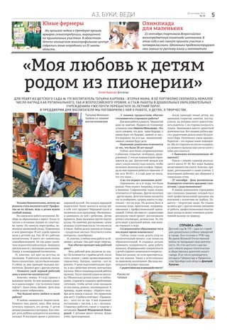 аз, буки, веди 528 сентября 2016
№ 39
Олимпиада
для маленьких
21 сентября стартовала Всероссийская
многопредметная олимпиада школьников. В
этом году в ней смогут принять участие и
четвероклассники. Школьники продемонстрируют
свои знания по русскому языку и математике.
Юные фермеры
На прошлой неделе в Оренбурге прошла
ярмарка сельхозпродукции, выращенной
на пришкольных участках. В областном
детско-юношеском многопрофильном центре
собрались юные огородники из 21 школы
области.
«Моя любовь к детям
родом из пионерии»ЕвгенияНедорезова,фотоавтора
Для ребят из детского сада № 170 воспитатель Татьяна Карпова - вторая мама. В её портфолио скопилось немалое
число наград как регионального, так и всероссийского уровня, а стаж работы в дошкольных образовательных
учреждениях уже почти перешагнул 30-летний порог.
В преддверии Дня воспитателя мы поговорили с ней о работе, о детях, о творчестве.
Справка «ОН»
Детский сад № 170 – одно из старей-
ших дошкольных учебных заведений
в городе. Был основан в 1938 году.
Во время Великой Отечественной
войны не прекращал свою деятель-
ность. Из стен детского сада вы-
шло немало видных политических
и общественных деятелей нашего
города. В их числе руководитель
аппарата Губернатора и Правитель-
ства Оренбургской области Дмитрий
Кулагин.
- Татьяна Иннокентьевна, почему вы
решили стать воспитателем? Профес-
сия не из лёгких, ведь к детям нужен
особый подход.
- На самом деле работа несложная. Во-
обще по образованию я юрист. Когда-то
читала в колледже лекции по советско-
му праву. Но грянула перестройка, из-
менился жизненный уклад. Поменялись
и мои ориентиры. И вот судьба привела
меня в детский сад. Уже 28 лет работаю
воспитателем. Я много лет занималась
самообразованием. Не так давно закон-
чила педагогический колледж. Защищала
диплом вместе с молодыми девчонками.
Теперь я полноправный воспитатель.
И, конечно, всё идёт из детства, из
пионерии. Я работала вожатой, всегда
была в коллективе, где все были младше.
А сейчас ко мне приходят молодые вос-
питатели. Делимся друг с другом опытом.
- Помните свой первый рабочий
день в качестве воспитателя?
- Конечно, помню. Я тогда пришла в
младшую группу. Ко мне подошла девоч-
ка и задала вопрос: «Где ты купила такие
туфли?». Было очень забавно. Дети ведь
любят всякие побрякушки.
- Что больше всего любите в своей
работе?
- Я люблю заниматься творчеством.
Немного пою, рисую, шью. Мне всегда
хотелось передать это детям. У детей
должна развиваться моторика. Как гово-
рят, речь ребёнка находится на кончиках
пальцев. В последнее время я увлеклась
народной куклой. Это кладезь народной
педагогики! Такие ценности всегда нёс
в себе этот предмет! Народной кукле я
посвятила свою программу «Василинка»
и занимаюсь по ней с ребятами. Детям
нравится. Даже мальчики крутят-вертят
куклы. На занятиях рассказываю, зачем
делалась та или иная кукла, что она несла
в семью. Люблю делать куколок из талаша
– кукурузных листьев. Получается очень
интересно, своеобразно.
И, конечно, я люблю свою работу за об-
щение с детьми. Оно даёт море энергии.
- Как обычно проходит ваш рабочий
день?
- Весь рабочий день расписан по пла-
ну. Он начинается с приёма детей, после
этого делаем с ними артикуляционную
гимнастику. Завтрак, занятия - всё по
режиму. У меня подготовительная груп-
па, и мы с ребятами читаем, математику
изучаем. Много индивидуальной работы
провожу. После занятий ходим на прогул-
ку. Обязательно делаем какие-то наблю-
дения, стараемся создавать проблемные
ситуации, чтобы детки сами находили
из них выход, думали, анализировали. К
примеру, задаю вопрос: «Первого октя-
бря дети пошли в школу. Это правильно
или нет?» А ребята отвечают: «Правиль-
но», - хотя это не так. У них возникает
ассоциация с числом, а не с месяцем.
Стараемся работать также в тандеме с
логопедом Лидией Фёдоровной Инки-
ревой. С детками много читаем, буквы
учим, проговариваем.
- С какими трудностями обычно
сталкиваетесь в процессе работы?
-Дляменяработаврадость.Трудностей
даже не замечаю. Недавно по телевизору
услышаласловаНикитыМихалкова:«Мы
часто говорим, что дети - наше будущее, а
каким будет это будущее, зависит от нас».
И я подумала, что и от нас - воспитателей -
зависит, какими будут дети.
- Нынешние дошколята отличаются
от тех, что были 20 лет назад?
- Сейчас дети более непринужденные
в общении, открытые, свободные, эруди-
рованные. С тем же компьютером справ-
ляются на ура. Двухлетний малыш уже
знает, какую кнопку надо нажать, чтобы
включить монитор или телефон. Однаж-
ды ко мне подошли ребята и спросили «У
вас есть Wi-Fi?». А я ещё даже не знала,
что это такое…
- А во что играют нынешние дети?
- Однозначно, не в те игры, что были
раньше. Реже играют, например, в куклы,
в машинки. Современные герои сильно
отличаются от прежних. Другие мультики
- другие нравы. Дети постоянно пытаются
что-то изобразить, сыграть какого-то пер-
сонажа – вот их игра. Но должны быть и
полезные игры, практичные, например,
связанные с профессиональной ориен-
тацией. Сейчас мы вместе с родителями
реализуем такой проект: рассказываем
детям о пчеловодах, делаем ульи. То, что
дети видят в реальной жизни, они долж-
ны отражать в игре.
- А в дошкольном образовании что в
последнее время изменилось?
- Сейчас снова стали делать упор на
воспитательный процесс, а не только на
образовательный. Я стараюсь деткам
прививать толерантность, даже работу
написала «Формирование толерантности
у детей старшего дошкольного возраста».
Люди все разные, но если приглядеться,
мы так похожи. Также я аттестовалась
по правовому воспитанию. Мы ведь вос-
питываем будущих граждан.
-Сродителямикаквзаимодействуете?
- Когда приходят новые детки, мы
проводим открытые занятия, мастер-
классы, на которых могут присутство-
вать родители. С их стороны всегда есть
отдача. Занимаемся вместе проектной
деятельностью. Вот недавно ребята вме-
сте с родителями делали макет Бузулук-
ского бора. Получилось очень красиво.
Родители – это первые наши помощни-
ки. Мы их стараемся всячески поощрять,
и к моменту выпуска они уже не хотят с
нами расставаться.
- С бывшими воспитанниками об-
щаетесь?
- Рядом с нашим садиком распола-
гается школа № 40. Все наши бывшие
воспитанники там учатся. Конечно, при-
ходят, рассказывают о своих успехах. С
некоторыми ребятами мы общаемся в
социальных сетях.
- 27 сентября - День воспитателя.
Планируете отмечать праздник с кол-
легами, с родственниками?
- В нашем дошкольном учреждении
уже сложилась традиция: каждый год в
свой профессиональный праздник мы
выезжаем с коллегами на турбазу. Пе-
дагоги – творческие люди. На отдыхе
делимся друг с другом своими эмоциями
от работы, профессиональным опытом.
Даже погода не может помешать коллек-
тивной вылазке на природу.
Куклы из
талаша
Татьяна Иннокен-
тьевна со своими
воспитанниками
 