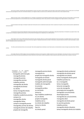 Uma vez que os pontos e sob pontos têm sido apresentados por escrito, essa começa. O título escolhido é escrito para baixo na parte superior da folha por escrito. Ele deve estar em um formato
exclusivo de outras personagens do ensaio. Ele é normalmente salientou, ou em negrito ou itálico ou escritos em uma cor diferente ou mesmo escrito com um maior tamanho da fonte.
Depois de escrever o título, o primeiro parágrafo deve ser a introdução. Isso geralmente dá uma definição do objeto principal conteúdo. Ele prepara o leitor para o fluxo de ideias no corpo principal
do ensaio. É uma forma de expansão de um curto do título do ensaio. Ele dá a primeira impressão para o leitor e deve, portanto, ser escrito em linguagem clara e legível caracteres ou mão por escrito.
O corpo principal do ensaio segue a introdução. Ele pode cobrir tantos pontos como é considerada necessária para o título. Isso pode variar de apenas um par de centenas de pontos, dependendo da
natureza do ensaio.
O comprimento do corpo principal é ditado pelo número dos principais pontos inicialmente apresentada em um papel áspero. Cada ponto principal deve ser introduzido no seu próprio número. Todo
o parágrafo deve ser dedicado ao expondo o ponto principal. Isso é feito através da introdução de uma subpondo por vez e edifica sobre ele.
Existem alguns casos em que um determinado ponto principal tem vários sob pontos. Neste caso, o ponto principal é elaborado em mais do que apenas um parágrafo. Neste caso o escritor tem de
ter cuidado para não misturar com as suas ideias. É comum para escritores para engatar em repetições desnecessárias e omissões. A Ruth pontos e sob pontos são assim escritas em ordem de prioridade e a ordem
devem ser respeitados durante o ensaio real por escrito.
Por último, cada ensaio deve terminar com uma conclusão. Todo o último parágrafo deve ser dedicado a resumir todo o ponto a ser desenvolvido no ensaio e em alguns casos deveria fazer referência
ao título.
Em Escalador oferecemos 100% não plágio serviços personalizados de ensaios por escrito poupando o trabalho cansativo de escrever dissertações. Isto é porque nós temos um pool de excelentes
escritores que fizeram milhares de ensaios personalizados para os nossos clientes fiéis e assim tenham o máximo de experiência. Nossos serviços de ensaios são de primeira classe e só pode ser uma prova.
Formulamos tcc nas sequintes
modalidades tcc dois , modelo
monografia administração
monografia direito
monografia pronta
monografias prontas
trabalhos prontos
monografias de direito
monografia de direito
tcc direito
temas monografia direito
monografia prontas
trabalhos academicos prontos
comprar tcc
monografias direito
monografias feitas
comprar monografia pronta
monografias prontas de direito
monografia direito do trabalho
projeto de monografia
monografia pronta direito
monografia tcc
projeto de monografia direito
monografia em direito
monografia direito penal
monografia administração
modelos de monografia
tcc prontos
monografia juridica
tcc de direito
temas tcc
faço trabalhos academicos
tcc em direito
projeto monografia
trabalhos de tcc
tcc direito do trabalho
temas tcc direito
faço tcc
tcc direito penal
monografia direito ambiental
monografias de direito penal
monografias em direito
temas monografia direito penal
trabalhos prontos tcc
tcc e monografia
temas monografia
tema de monografia
curso de monografia
pré projeto de monografia
monografia curso de direito
dissertação pronta
monografia do curso de direito
monografia 2013
monografia de direito penal
tcc prontos gratuitos
trabalho prontos
monografia direito tributário
temas monografia direito do trabalho
 