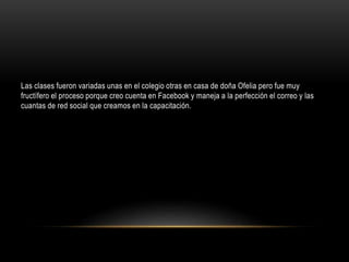Las clases fueron variadas unas en el colegio otras en casa de doña Ofelia pero fue muy
fructífero el proceso porque creo cuenta en Facebook y maneja a la perfección el correo y las
cuantas de red social que creamos en la capacitación.
 