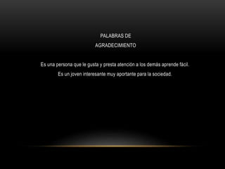PALABRAS DE
AGRADECIMIENTO
Es una persona que le gusta y presta atención a los demás aprende fácil.
Es un joven interesante muy aportante para la sociedad.
 