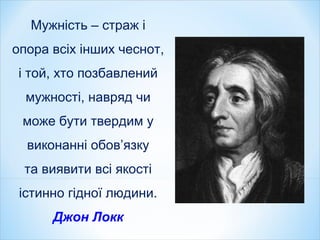 Мужність – страж і
опора всіх інших чеснот,
і той, хто позбавлений
мужності, навряд чи
може бути твердим у
виконанні обов’язку
та виявити всі якості
істинно гідної людини.
Джон Локк
 