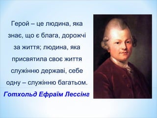 Герой – це людина, яка
знає, що є блага, дорожчі
за життя; людина, яка
присвятила своє життя
служінню державі, себе
одну – служінню багатьом.
Готхольд Ефраїм Лессінг
 
