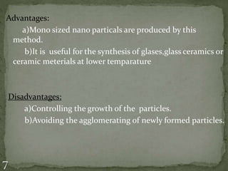 Advantages:
a)Mono sized nano particals are produced by this
method.
b)It is useful for the synthesis of glases,glass ceramics or
ceramic meterials at lower temparature
Disadvantages:
a)Controlling the growth of the particles.
b)Avoiding the agglomerating of newly formed particles.
 
