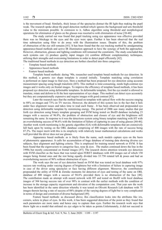  ISSN: 2302-9285
Bulletin of Electr Eng & Inf, Vol. 9, No. 3, June 2020 : 1189 – 1197
1192
is the movement of head. Similarly, thick lenses of the spectacles distract the IR light thus making the pupil
weak. The research spoke about the pupil detection method which ignores the background and sets threshold
value to the minimum possible. In extension to it, Adhoc algorithm using threshold and morphological
operations for elimination of glares on the glasses was resorted to with elimination of noise [38-40].
The study carried out was found that pupil tracking using eye appearance was effective provided
there was no blockage to the eyes and the eyes were open. Further it has been observed that the real
time subtraction using filter to do away with the illumination issues. Despite of this, the problem
of obstruction of the eye still remains [41]. It has been found that the eye tracking method by amalgamating
appearance-based methods and active IR illumination approach to have the synergy of both the approaches.
However, obstruction, glasses and lighting conditions still remained the constraints. The study concluded that
such systems can: (i) produce quality input images (ii) combine different complementary techniques,
utilizing their strengths and overcoming limitations in order to detect pupil efficiently [42].
The traditional based methods in eye detection are further classified into three categories:
- Template based methods
- Appearance based methods
- Feature based methods
Template based methods: during ‘90s, researcher used template based methods for eye detection. In
this method, a generic eye shape template is created initially. Template matching using correlation
is performed on input image to find eyes. Here a method has been proposed for eye detection using accurate
measurement spacing using hough transform (HT). This method is time-consuming, needs high-contrast eye
images and it works only on frontal images. To improve the efficiency of template based methods, it has been
proposed eye detection using deformable templates. In deformable template, first the eye model is allowed to
translate, rotate and deform to fit the best representation of eye shape. This method can detect eyes accurately
but they are computationally expensive and require images with good contrast [43].
Later the research says that the method based on template with optical flow with the success ranging
to 88% on images and 73% on TV movies. However, the demerit of this system lies in the fact that it fails
under face alignment issues and takes time to read each frame . It has been observed and propounded eye
detection using deformable template by minimizing energy. The period of 2006 saw many studies that put
forth eye detection using binary template grouping and SVM being tested on BioID database including 23
images with a success of 96.8%, the problem of obstruction and closure of eye and the brightness still
remaining the same. In response to it was the detections system using binary template matching with HT with
an overwhelming success of 96.6% with the limitation of failure of capturing in case of using glasses [44-46].
Another work worth mentioning is the genetic algorithm (GA) with deformable templates that are extensively
fall back upon by testing on the ORL database comprising of 400 images with the rate of success being
87.2%. The major merit with this is its simplicity with relatively lesser mathematical calculations and works
well provided the driver does not use glasses.
Appearance based methods: as is likely from the name, such models capture eyes on the basis
of photometric appearance. It calls for accumulation of huge database of training data showing diverse eye
subjects, face alignment and lighting criteria. This is employed for training neural network or SVM. It has
been found that the eigenvectors to categorise face, nose & eyes . The studies continued down the line in the
1990s but mostly concentrated on frontal images [47]. The research shows attention towards eye detection
with SVM classifier as the basis that was tested upon FERET databases with 450 images out of which 150
images being frontal ones and the rest being equally divided into 33.750 rotated left & poses and had an
overwhelming success of 96% without obstruction of eyes .
The work says the use of eye detection based on SVM that was tested on local database with 97%
success rate working under varying degrees of brightness but with a limitation of failure in capturing image
in case of the driver using spectacles or face having different alignment. Moreover, the contributions
propounded the utility of SVM & Zernike moments for detection of eyes and testing of the same on ORL
database of 400 images with a success of 94.6% provided there is no obstruction of the face [48].
The contribution made an attempt with neural network with HT and tested on BioID with local database
images of 304 having success rate of over 98% in contrast with the earlier methods with the condition of
increase in the storage capacity requirement and elevation of the computation cost. That year saw the work
has been identified in the same direction whereby it was tested on Olivetti Research Lab database with 75
images therein having a rate of success of 88% despite of the varying degrees of light but is very complicated
in terms of design and constraint of diverse background [49].
Feature based methods: as discussed above, this classification looks into the attributes like iris,
corners, sclera in place of eyes. In this work, it has been suggested detection of the point as they found that
such parameters are more static and hence easy to capture than eyes. Further the research work says that
threw light on a model that enlisted six eye edges to be taken as points.Unfortunately, it did not succeed in
 