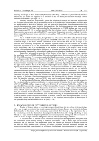 Bulletin of Electr Eng & Inf ISSN: 2302-9285 
Image processing based eye detection methods a theoretical review (B. Vijayalaxmi)
1193
detecting closed eyes or those obstructed by hair or any other thing . Further it was propounded by a method
wherein the eye model was supposed to be initialized in the first frame provided there was high contrast
images to scan and trace eye edges [50, 51].
Similarly researchers propounded a system that relied on the vertical and horizontal projection for
eye detection and concluded that the system fails to give the desired result if the eyebrows or eyelashes were
not notably visible or were out of the image range and if the driver uses glasses. This takes approximately 0.6
seconds for analysing the image. Similarly, the research says that the feature extraction using nonparametric
discriminant analysis (NDA) & AdaBoost classifier that was tested on FERET database and came up with
94.5% success rate [52, 53]. In has been identified that the technique whereby attributes like eyelid, look &
face expression are captured and exhibited 96.4% success rate. Researchers, advocated a method wherein the
driver is identified using iris texture and tested on iris database CASIA with the result being a rate of success
close to 98%.
As an evident from the works, though there was 88% success rate of the ORL database images
technique method that made use of the eye detection with SVM, yet it failed to give necessary results in case
of rotated images of the driver. Another contribution in this direction has been that the technique of eye
detection that necessarily incorporates the template alignment merits with the features and exhibited
favourable success rate of 95.2%. Yet the underlined drawback of this method was its inappropriateness if the
driver used glasses [54]. As it is propounded by the analysis of the pixels of the image is costly in terms
of time, effort and money when there is differences in the shape and colour of the face, they came up with
a algorithm called Haar classifier to immediately pick upon objects based on Haar Feature rather than pixels.
Researchers advocated the detection of the features of the face by resorting to Haar classifier,
the same being tested on FERET database. The study concluded that the detection rate to be 95% while using
1.2 GHz AMD processor. Few researchers used colour based segmentation to detect face and eyes. Similarly,
the works propounded detection of the eye with the help of skin segmentation, which would otherwise be
without relying on template matching and having detection rate of 98.4%. The algorithm has been proposed
that uses template matching where a template is created for each image depending upon the data taken from
the upper half of the face. Based on this, the part comprising the eyes is cropped and is taken as template for
figuring out the eyes in the input image. It witnessed a success of 78% when tested on GTAV database [55].
Yet another study carried out the states that colour spaces can be used for face and eye detection.
The said algorithm in question, works on the extraction of face by using the skin information. This algorithm
tries to trace the skin region by changing RGB image to HSV which stands for Hue to give absolute colour,
Saturation which talks about how white light interferes with the pure colour and Value that throws light on
the intensity of the image. The algorithm demonstrated that the range of H lies between 0.01 and 0.1 for the
skin. The algorithm witnessed a success of 95.2% when based on mathworks database images [56].
It has been identified that the utility of an algorithm that makes use of neural network perspective
for eye detection by taking into consideration two phases namely the training for the same by making use
of GTAV and VITS database images as well as the detection. It has been asserted that the working of this
algorithm falls back upon the prerequisite of the training and the frequency of the images used for training.
The more is the number the better is the outcome of the same. Two set of images are used for training the
neural network are those comprising of object on one hand and the non-object images like the background,
nose, eye brows etc. When tested on GTAV database, it exhibited a success of 98%. However, the inhibiting
factor of this model has been the fact that it gives accurate results only on straight images and is unsuccessful
in tracing both the eyes in case of 900 orientation of the face. However, when the alignment of the face is by
300 to 450it captures one eye. Another major drawback of this algorithm is its inadequate ROI that results in
the eyebrows being mistakenly identified to be eyes [57, 58].
3. ENCAPSULATION OF CONVENTIONAL METHODS
Tracing of the eyes is done by resorting to noteworthy attributes like iris, colour of the pupil, shape
of eye and its edges to mention a few so as to create a distinction between the eyes and other facial attributes.
Unfortunately, to the dismay of the researchers, such methods don’t live up to the expectations due to
the constraints posed by the illumination, face alignment and obstruction and winking and closing of eyes.
Though to a large extent, the brightness problem is resolved using wavelet filtering but, still it is found to be
useful on in case of slight variations in brightness and does not work efficiently if otherwise.
A judicious blend of different colour conversion techniques can be employed for doing away with
the illumination effects thereby leading to improved deliverables. Table 1 throws light on the diverse
techniques for eye detection. The comparisons among the various eye detection techniques is done on
the basis of fields, database type, frequency of images, technique involved, attainment statistics and
enhancements and their constraints such as brightness, use of glasses, time consumption for capturing eyes,
 