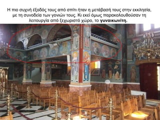 Η πιο συχνή έξοδός τους από σπίτι ήταν η μετάβασή τους στην εκκλησία,
με τη συνοδεία των γονιών τους. Κι εκεί όμως παρακολουθούσαν τη
λειτουργία από ξεχωριστό χώρο, το γυναικωνίτη.
 