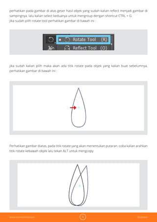 5 Illustratorwww.dumetschool.com
perhatikan pada gambar di atas geser hasil objek yang sudah kalian reflect menjadi gambar di
sampingnya. lalu kalian select keduanya untuk mengroup dengan shortcut CTRL + G
Jika sudah pilih rotate tool perhatikan gambar di bawah ini :
jika sudah kalian pilih maka akan ada titik rotate pada objek yang kalian buat sebelumnya,
perhatikan gambar di bawah ini :
Perhatikan gambar diatas, pada titik rotate yang akan menentukan putaran. coba kalian arahkan
titik rotate kebawah objek lalu tekan ALT untuk mengcopy
 