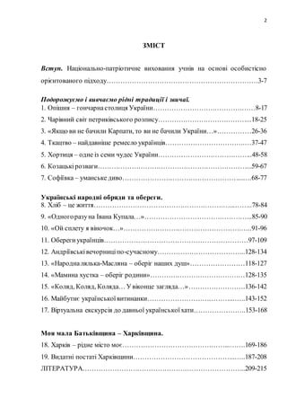 2
ЗМІСТ
Вступ. Національно-патріотичне виховання учнів на основі особистісно
орієнтованого підходу…………………………………………………………3-7
Подорожуємо і вивчаємо рідні традиції і звичаї.
1. Опішня – гончарнастолиця України………………………………………8-17
2. Чарівний світ петриківського розпису…………………………………...18-25
3. «Якщо ви не бачили Карпати, то ви не бачили України…»……………26-36
4. Ткацтво – найдавніше ремесло українців……………………………..…37-47
5. Хортиця – одне із семи чудес України…………………………………...48-58
6. Козацькірозваги…………………………………………………………...59-67
7. Софіївка – уманське диво……………………………………………...….68-77
Українські народні обряди та обереги.
8. Хліб – це життя……………………………………………………...……..78-84
9. «Одногоразуна Івана Купала…»………………………………………...85-90
10. «Ой сплету я віночок…»…………………………………………….…..91-96
11. Оберегиукраїнців………………………………………………………97-109
12. Андріївськівечорниціпо-сучасному………………………………...128-134
13. «Народналялька-Масляна – оберіг наших душ»……………………118-127
14. «Мамина хустка – оберіг родини»……………………………………128-135
15. «Коляд, Коляд, Коляда… Увіконце загляда…»…………………….136-142
16. Майбутнє українськоївитинанки………………………………...…..143-152
17. Віртуальна екскурсія до давньої українськоїхати…………………..153-168
Моя мала Батьківщина – Харківщина.
18. Харків – рідне місто моє………………………………………...…….169-186
19. Видатні постаті Харківщини……………………………………...…..187-208
ЛІТЕРАТУРА……………………………………………………………...209-215
 