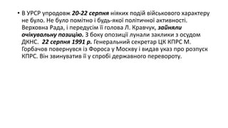 • В УРСР упродовж 20-22 серпня ніяких подій військового характеру
не було. Не було помітно і будь-якої політичної активності.
Верховна Рада, і передусім її голова Л. Кравчук, зайняли
очікувальну позицію. З боку опозиції лунали заклики з осудом
ДКНС. 22 серпня 1991 р. Генеральний секретар ЦК КПРС М.
Горбачов повернувся із Фороса у Москву і видав указ про розпуск
КПРС. Він звинуватив її у спробі державного перевороту.
 