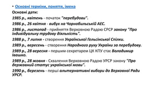 • Основні терміни, поняття, імена
Основні дати:
1985 р., квітень - початок "перебудови".
1986 р., 26 квітня - вибух на Чорнобильській АЕС.
1986 р., листопад - прийняття Верховною Радою СРСР закону "Про
індивідуальну трудову діяльність".
1988 р., 7 липня - створення Української Гельсінської Спілки.
1989 р., вересень - створення Народного руху України за перебудову.
1989 р., 28 вересня - першим секретарем ЦК КПУ стає Володимир
Івашко.
1989 р., 28 жовня - Схвалення Верховною Радою УРСР закону "Про
державний статус української мови".
1990 р., березень - перші альтернативні вибори до Верховної Ради
УРСР.
 