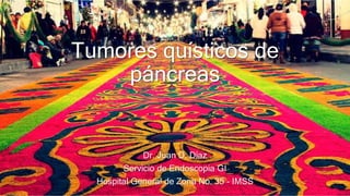 Tumores quísticos de
páncreas
Dr. Juan D. Díaz
Servicio de Endoscopia GI
Hospital General de Zona No. 35 - IMSS
 