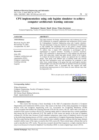 Bulletin of Electrical Engineering and Informatics
Vol. 9, No. 2, April 2020, pp. 747~754
ISSN: 2302-9285, DOI: 10.11591/eei.v9i2.1972  747
Journal homepage: http://beei.org
CPU implementation using only logisim simulator to achieve
computer architecture learning outcome
Mochammad Hannats Hanafi Ichsan, Wijaya Kurniawan
Computer Engineering, Faculty of Computer Science, Brawijaya University 8th Veteran Road, Indonesia
Article Info ABSTRACT
Article history:
Received Aug 10, 2019
Revised Oct 19, 2019
Accepted Dec 10, 2019
This paper proposes the design, implementation, and evaluation of an 8-bit
CPU architecture in computer organization and architecture (COA) course
for Undergraduate Computer Engineering using only Logisim simulator.
The main advantage of using one simulator is the elimination of inefficiency
so that students can concentrate more on the course’s content without
spending their time just to learn how to use each different type of simulators.
To achieve that, a simple CPU architecture is pre-designed and be
implemented in Logisim simulator. According to previous researches,
Mic-1 CPU architecture is chosen because it is the simplest one and can be
easily built using many simple logic gates already existed in the Logisim.
To evaluate the desired outcome, students are separated into two different
groups. Each group used different type of learning media and material
and then their examination scores and satisfaction are compared to each
other. Every student belongs to the group that only used Logisim simulator
obtained higher score and more than 50% are satisfied with the new learning
process and material. Thus, it envisaged that this method will made
the delivering learning process in COA course be more efficient than what
has happened so far.
Keywords:
8-bit CPU
Computer architecture and
organization (COA)
Computer engineering
Learning outcome
Logisim
This is an open access article under the CC BY-SA license.
Corresponding Author:
Wijaya Kurniawan,
Computer Engineering, Faculty of Computer Science,
Brawijaya University,
8th Veteran Road, Malang, Indonesia.
Email: wjaykurnia@ub.ac.id
1. INTRODUCTION
One course that becomes a basic knowledge in the field of computation education is Computer
Organization and Architecture (COA) course. This course is the basis of the study programme in Computer
Science (CS) and Computer Engineering (CE) [1]. Association for Computing Machinery (ACM)
in an association that defines the Learning Outcome (LO) for the course. On CE, much more core hours is
needed in COA course to achieve the LO [2]. Learning media which is selected must have certain capabilities
that ensure the LO can be achieved [3-5]. The media in COA course are mostly in the type of simulator
software [6]. All this time, because of each simulator uniqueness, many types of simulators need to be used
in the delivering learning process of COA’s course, particularly in Computer Engineering Programme [7, 8].
The first study that has been done is to determine the most suitable simulator software that has many features
needed to deliver most of the topics covered in this COA course [9]. There existed many software that can be
used to describe how CPU works. The previous research showed that Logisim is a simple simu lator that is
easy to use because it is based on Graphical User Interface (GUI) to create a digital logic circuit [10-12].
 