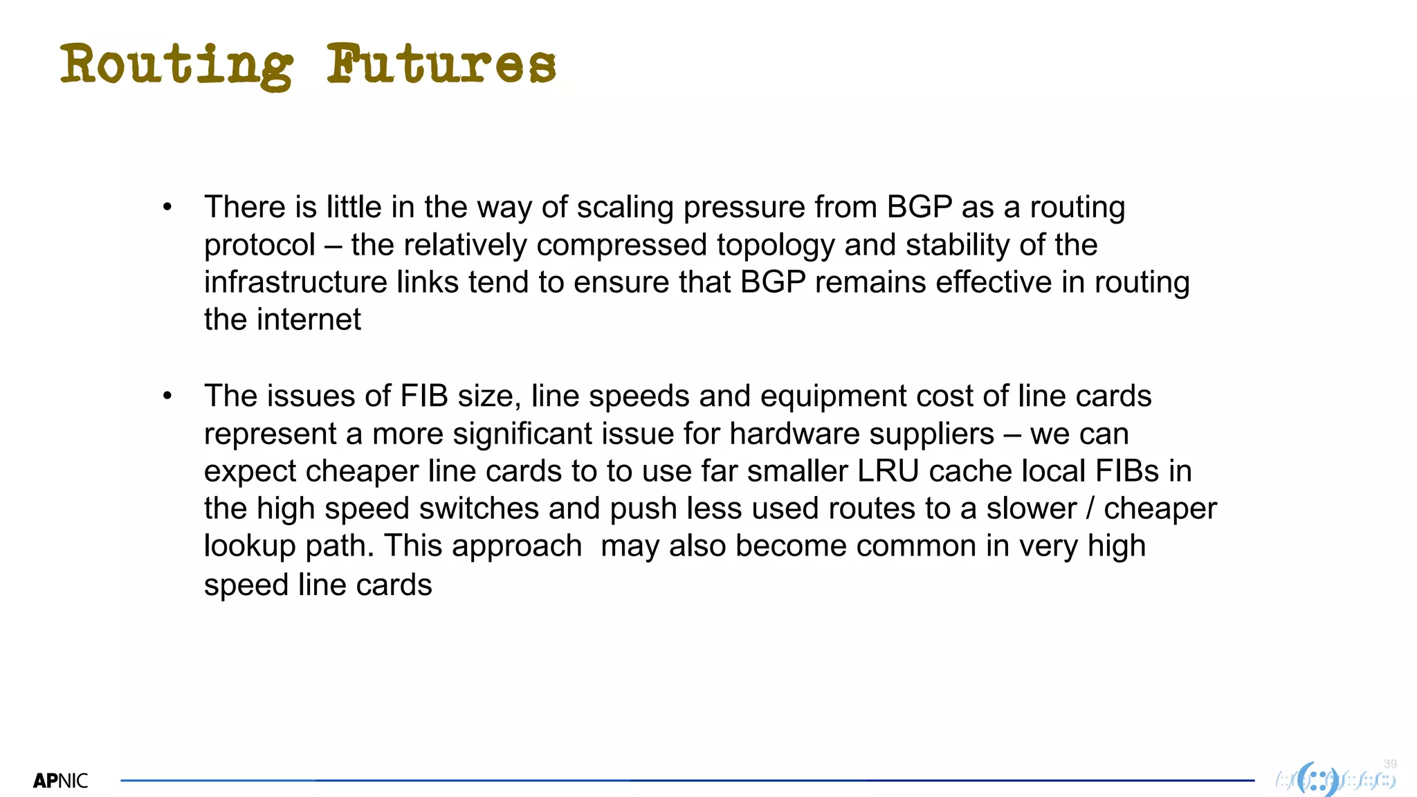 3939
Routing Futures
• There is little in the way of scaling pressure from BGP as a routing
protocol – the relatively compressed topology and stability of the
infrastructure links tend to ensure that BGP remains effective in routing
the internet
• The issues of FIB size, line speeds and equipment cost of line cards
represent a more significant issue for hardware suppliers – we can
expect cheaper line cards to to use far smaller LRU cache local FIBs in
the high speed switches and push less used routes to a slower / cheaper
lookup path. This approach may also become common in very high
speed line cards
 