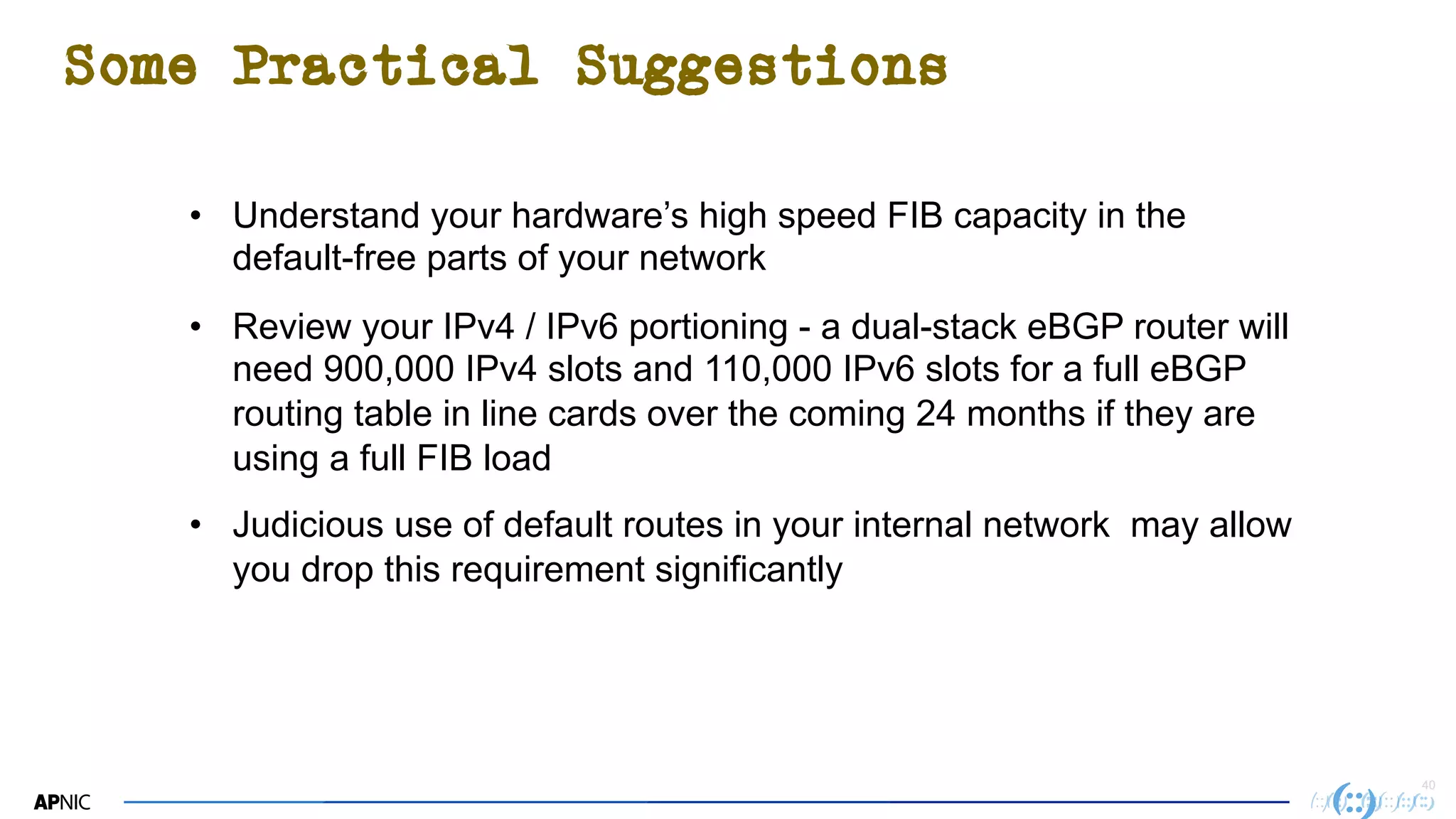 4040
Some Practical Suggestions
• Understand your hardware’s high speed FIB capacity in the
default-free parts of your network
• Review your IPv4 / IPv6 portioning - a dual-stack eBGP router will
need 900,000 IPv4 slots and 110,000 IPv6 slots for a full eBGP
routing table in line cards over the coming 24 months if they are
using a full FIB load
• Judicious use of default routes in your internal network may allow
you drop this requirement significantly
 