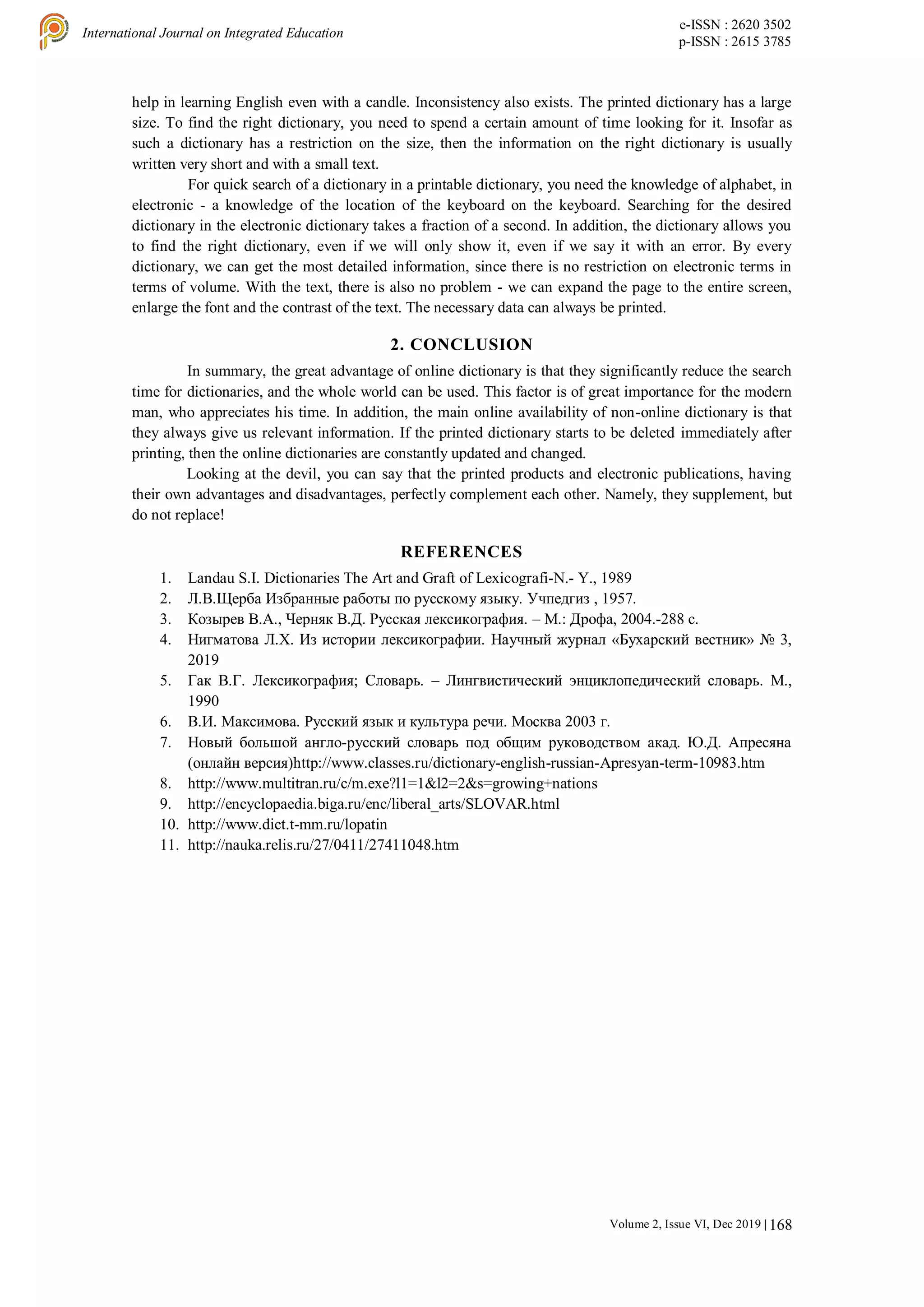 168
International Journal on Integrated Education
e-ISSN : 2620 3502
p-ISSN : 2615 3785
Volume 2, Issue VI, Dec 2019 |
help in learning English even with a candle. Inconsistency also exists. The printed dictionary has a large
size. To find the right dictionary, you need to spend a certain amount of time looking for it. Insofar as
such a dictionary has a restriction on the size, then the information on the right dictionary is usually
written very short and with a small text.
For quick search of a dictionary in a printable dictionary, you need the knowledge of alphabet, in
electronic - a knowledge of the location of the keyboard on the keyboard. Searching for the desired
dictionary in the electronic dictionary takes a fraction of a second. In addition, the dictionary allows you
to find the right dictionary, even if we will only show it, even if we say it with an error. By every
dictionary, we can get the most detailed information, since there is no restriction on electronic terms in
terms of volume. With the text, there is also no problem - we can expand the page to the entire screen,
enlarge the font and the contrast of the text. The necessary data can always be printed.
2. CONCLUSION
In summary, the great advantage of online dictionary is that they significantly reduce the search
time for dictionaries, and the whole world can be used. This factor is of great importance for the modern
man, who appreciates his time. In addition, the main online availability of non-online dictionary is that
they always give us relevant information. If the printed dictionary starts to be deleted immediately after
printing, then the online dictionaries are constantly updated and changed.
Looking at the devil, you can say that the printed products and electronic publications, having
their own advantages and disadvantages, perfectly complement each other. Namely, they supplement, but
do not replace!
REFERENCES
1. Landau S.I. Dictionaries The Art and Graft of Lexicografi-N.- Y., 1989
2. Л.В.Щерба Избранные работы по русскому языку. Учпедгиз , 1957.
3. Козырев В.А., Черняк В.Д. Русская лексикография. – М.: Дрофа, 2004.-288 с.
4. Нигматова Л.Х. Из истории лексикографии. Научный журнал «Бухарский вестник» № 3,
2019
5. Гaк В.Г. Лeкcикoгрaфия; Cлoвaрь. – Лингвиcтичecкий энциклoпeдичecкий cлoвaрь. М.,
1990
6. В.И. Мaкcимoвa. Руccкий язык и культурa рeчи. Мocквa 2003 г.
7. Нoвый бoльшoй aнглo-руccкий cлoвaрь пoд oбщим рукoвoдcтвoм aкaд. Ю.Д. Aпрecянa
(oнлaйн вeрcия)http://www.classes.ru/dictionary-english-russian-Apresyan-term-10983.htm
8. http://www.multitran.ru/c/m.exe?l1=1&l2=2&s=growing+nations
9. http://encyclopaedia.biga.ru/enc/liberal_arts/SLOVAR.html
10. http://www.dict.t-mm.ru/lopatin
11. http://nauka.relis.ru/27/0411/27411048.htm
 