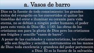 a. Vasos de barro
Dios es la fuente de todo conocimiento; los grandes
éxitos del evangelio en los convertidos al quitar las
tinieblas del error e iluminar su corazón para vida
eterna, no se debían a ningún poder humano, el poder
para esto venía de Dios (Ro. 1:16); las obras de los
cristianos son para la gloria de Dios pero los cristianos
son frágiles y sencillo "vasos de barro".
A pesar de las cualidades y características, los cristianos
sólo son frágiles y sencillos instrumentos en las manos
de Dios; toda excelencia y grandeza del poder pertenecen
a Dios; Él es la fuente de la salvación.
 