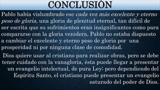CONCLUSIÓN
Pablo había vislumbrado ese cada vez más excelente y eterno
peso de gloria, una gloria de plenitud eternal, tan difícil de
ser escrita que su sufrimientos eran insignificantes como para
compararse con la gloria venidera, Pablo no estaba dispuesto
a cambiar el excelente y eterno peso de gloria por una
prosperidad ni por ninguna clase de comodidad.
Dios quiere usar al cristiano para realizar obras, pero se debe
tener cuidado con la vanagloria, ésta puede llegar a presentar
un evangelio intelectual, de pura Ley; pero dependiendo del
Espíritu Santo, el cristiano puede presentar un evangelio
saturado del poder de Dios.
 