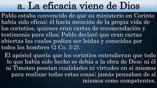 a. La eficacia viene de Dios
Pablo estaba convencido de que su ministerio en Corinto
había sido eficaz; él hacía mención de la propia vida de
los corintios, quienes eran cartas de recomendación y
testimonio para ellos; Pablo declaró que eran cartas
abiertas las cuales podían ser leídas y conocidas por
todos los hombres (2 Co. 3:2).
El apóstol quería que los corintios entendieran que todo
lo que había sido hecho se debía a la obra de Dios; ni él
ni Timoteo poseían cualidades ni virtudes en sí mismos
para realizar todas estas cosas; jamás pensaban de sí
mismos como competentes.
 