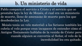 b. Un ministerio de vida
Pablo compara el servicio a Cristo y el servicio que se
prestaba bajo la ley de Moisés, el cual era un ministerio
de muerte, lleno de amenazas de muerte para los que
desobedecían la Ley.
Moisés tenía un velo material; a los fariseos también les
cubría el velo porque eran incapaces de entender cómo el
Antiguo Testamento hablaba de la venida de Cristo; pero
cuando alguien se convertía al Señor, el velo de la
incredulidad les era quitado.
 