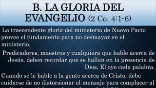 B. LA GLORIA DEL
EVANGELIO (2 Co. 4:1-6)
La trascendente gloria del ministerio de Nuevo Pacto
provee el fundamento para no desmayar en el
ministerio.
Predicadores, maestros y cualquiera que hable acerca de
Jesús, deben recordar que se hallan en la presencia de
Dios, El oye cada palabra.
Cuando se le hable a la gente acerca de Cristo, debe
cuidarse de no distorsionar el mensaje para complacer al
 