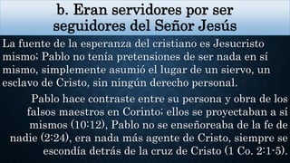 b. Eran servidores por ser
seguidores del Señor Jesús
La fuente de la esperanza del cristiano es Jesucristo
mismo; Pablo no tenía pretensiones de ser nada en sí
mismo, simplemente asumió el lugar de un siervo, un
esclavo de Cristo, sin ningún derecho personal.
Pablo hace contraste entre su persona y obra de los
falsos maestros en Corinto; ellos se proyectaban a sí
mismos (10:12), Pablo no se enseñoreaba de la fe de
nadie (2:24), era nada más agente de Cristo, siempre se
escondía detrás de la cruz de Cristo (1 Co. 2:1-5).
 