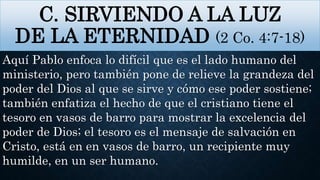 C. SIRVIENDO A LA LUZ
DE LA ETERNIDAD (2 Co. 4:7-18)
Aquí Pablo enfoca lo difícil que es el lado humano del
ministerio, pero también pone de relieve la grandeza del
poder del Dios al que se sirve y cómo ese poder sostiene;
también enfatiza el hecho de que el cristiano tiene el
tesoro en vasos de barro para mostrar la excelencia del
poder de Dios; el tesoro es el mensaje de salvación en
Cristo, está en en vasos de barro, un recipiente muy
humilde, en un ser humano.
 