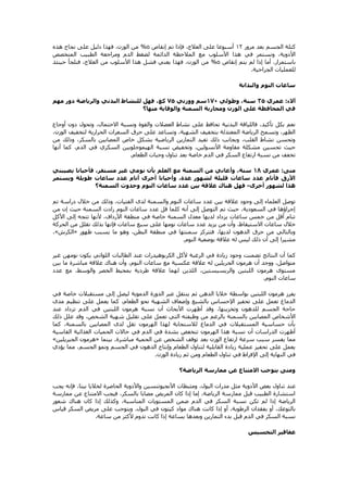 ‫مرور‬ ‫بعد‬ ‫الجسم‬ ‫كتلة‬
07
‫إنقاص‬ ‫تم‬ ‫فإذا‬ ،‫العالج‬ ‫على‬ ‫أسبوعا‬
5
%
‫هذه‬ ‫نجاح‬ ‫على‬ ‫دليل‬ ‫فهذا‬ ،‫الوزن‬ ‫من‬
‫هذا‬ ‫في‬ ‫ونستمر‬ ،‫األدوية‬
‫المتخصص‬ ‫الطبيب‬ ‫ومراجعة‬ ‫الدم‬ ‫لضغط‬ ‫الدائمة‬ ‫المالحظة‬ ‫مع‬ ‫األسلوب‬
‫باستمرار‬
.
‫إنقاص‬ ‫يتم‬ ‫لم‬ ‫إذا‬ ‫أما‬
5
%
‫حينئذ‬ ‫فنلجأ‬ ،‫العالج‬ ‫من‬ ‫األسلوب‬ ‫هذا‬ ‫فشل‬ ‫يعني‬ ‫فهذا‬ ،‫الوزن‬ ‫من‬
‫الجراحية‬ ‫للعمليات‬
.
‫والبدانة‬ ‫النوم‬ ‫ساعات‬
‫آالء‬
:
‫عمري‬
53
‫وطولي‬ ،‫سنة‬
071
‫ووزني‬ ‫سم‬
73
‫البد‬ ‫للنشاط‬ ‫فهل‬ ،‫كغ‬
‫مهم‬ ‫دور‬ ‫والرياضة‬ ‫ني‬
‫منها؟‬ ‫والوقاية‬ ‫السمنة‬ ‫ومحاربة‬ ‫الوزن‬ ‫على‬ ‫المحافظة‬ ‫في‬
‫أوجاع‬ ‫دون‬ ‫وتحول‬ ،‫االحتمال‬ ‫ونسبة‬ ‫والقوة‬ ‫العضالت‬ ‫نشاط‬ ‫على‬ ‫تحافظ‬ ‫البدنية‬ ‫فاللياقة‬ ،‫تأكيد‬ ‫بكل‬ ‫نعم‬
‫الوزن‬ ‫لتخفيف‬ ‫الحرارية‬ ‫السعرات‬ ‫حرق‬ ‫على‬ ‫وتساعد‬ ،‫الشهية‬ ‫بتخفيف‬ ‫المعتدلة‬ ‫الرياضة‬ ‫وتسمح‬ ،‫الظهر‬
،
‫من‬ ‫وذلك‬ ،‫بالسكر‬ ‫المصابين‬ ‫خاص‬ ‫بشكل‬ ‫الرياضية‬ ‫التمارين‬ ‫تفيد‬ ‫ذلك‬ ‫وبجانب‬ ،‫القلب‬ ‫نشاط‬ ‫وتحسن‬
‫أنها‬ ‫كما‬ ،‫الدم‬ ‫في‬ ‫السكري‬ ‫الهيموجلوبين‬ ‫نسبة‬ ‫وتخفيض‬ ،‫األنسولين‬ ‫مقاومة‬ ‫مشكلة‬ ‫تحسين‬ ‫حيث‬
‫الطعام‬ ‫وجبات‬ ‫تناول‬ ‫بعد‬ ‫خاصة‬ ‫الدم‬ ‫في‬ ‫السكر‬ ‫ارتفاع‬ ‫نسبة‬ ‫من‬ ‫تخفف‬
.
‫منى‬
:
‫عمري‬
01
‫وأ‬ ،‫سنة‬
‫يصيبني‬ ‫فأحيانا‬ ،‫مستقر‬ ‫غير‬ ‫نومي‬ ‫بأن‬ ‫العلم‬ ‫مع‬ ‫السمنة‬ ‫من‬ ‫عاني‬
‫ويستمر‬ ‫طويلة‬ ‫ساعات‬ ‫عدد‬ ‫أنام‬ ‫أخرى‬ ‫وأحيانا‬ ،‫عدة‬ ‫لشهور‬ ‫قليلة‬ ‫ساعات‬ ‫عدد‬ ‫فأنام‬ ‫األرق‬
‫أخرى‬ ‫لشهور‬ ‫هذا‬
-
‫السمنة؟‬ ‫وحدوث‬ ‫النوم‬ ‫ساعات‬ ‫عدد‬ ‫بين‬ ‫عالقة‬ ‫هناك‬ ‫فهل‬
‫وال‬ ‫النوم‬ ‫ساعات‬ ‫عدد‬ ‫بين‬ ‫عالقة‬ ‫وجود‬ ‫إلى‬ ‫العلماء‬ ‫توصل‬
‫تم‬ ‫دراسة‬ ‫خالل‬ ‫من‬ ‫وذلك‬ ،‫الفتيات‬ ‫لدى‬ ‫سمنة‬
‫من‬ ‫إن‬ ‫حيث‬ ‫السمنة‬ ‫زادت‬ ‫النوم‬ ‫ساعات‬ ‫عدد‬ ‫قل‬ ‫كلما‬ ‫أنه‬ ‫إلى‬ ‫التوصل‬ ‫تم‬ ‫حيث‬ ،‫السعودية‬ ‫في‬ ‫إجراؤها‬
‫األكل‬ ‫إلى‬ ‫تتجه‬ ‫ألنها‬ ،‫األرداف‬ ‫منطقة‬ ‫في‬ ‫خاصة‬ ‫السمنة‬ ‫معدل‬ ‫لديها‬ ‫يزداد‬ ‫ساعات‬ ‫خمس‬ ‫من‬ ‫أقل‬ ‫تنام‬
‫عدد‬ ‫يزيد‬ ‫من‬ ‫وأن‬ ،‫االستيقاظ‬ ‫ساعات‬ ‫خالل‬
‫الحركة‬ ‫من‬ ‫تقلل‬ ‫بذلك‬ ‫فإنها‬ ‫ساعات‬ ‫سبع‬ ‫على‬ ‫نومها‬ ‫ساعات‬
‫ظهور‬ ‫يسبب‬ ‫ما‬ ‫وهو‬ ،‫البطن‬ ‫منطقة‬ ‫في‬ ‫سمنتها‬ ‫فتتركز‬ ،‫لديها‬ ‫الدهون‬ ‫حرق‬ ‫من‬ ‫وبالتالي‬
«
‫الكرش‬
»
،
‫النوم‬ ‫بوضعية‬ ‫عالقة‬ ‫له‬ ‫ليس‬ ‫ذلك‬ ‫أن‬ ‫إلى‬ ‫مشيرا‬
.
‫الطالبات‬ ‫عند‬ ‫الكربوهيدرات‬ ‫ألكل‬ ‫الرغبة‬ ‫في‬ ‫زيادة‬ ‫وجود‬ ‫تضمنت‬ ‫النتائج‬ ‫أن‬ ‫كما‬
‫غير‬ ‫نومهن‬ ‫يكون‬ ‫اللواتي‬
‫بين‬ ‫ما‬ ‫مباشرة‬ ‫عالقة‬ ‫هناك‬ ‫وأن‬ ،‫النوم‬ ‫ساعات‬ ‫مع‬ ‫عكسية‬ ‫عالقة‬ ‫له‬ ‫الجريلين‬ ‫هرمون‬ ‫أن‬ ‫ووجد‬ ،‫متواصل‬
‫عدد‬ ‫مع‬ ،‫والوسط‬ ‫الخصر‬ ‫بمحيط‬ ‫طردية‬ ‫عالقة‬ ‫لهما‬ ‫اللذين‬ ،‫والريسيستين‬ ‫اللبتين‬ ‫هرمون‬ ‫مستوى‬
‫النوم‬ ‫ساعات‬
.
‫ين‬ ‫ثم‬ ‫الدهن‬ ‫خاليا‬ ‫بواسطة‬ ‫اللبتين‬ ‫هرمون‬ ‫يفرز‬
‫في‬ ‫خاصة‬ ‫مستقبالت‬ ‫إلى‬ ‫ليصل‬ ‫الدموية‬ ‫الدورة‬ ‫عبر‬ ‫تقل‬
‫مدى‬ ‫تنظيم‬ ‫على‬ ‫يعمل‬ ‫كما‬ ،‫الطعام‬ ‫نحو‬ ‫الشهية‬ ‫وإضعاف‬ ‫بالشبع‬ ‫اإلحساس‬ ‫تحفيز‬ ‫على‬ ‫تعمل‬ ‫الدماغ‬
‫عند‬ ‫تزداد‬ ‫الدم‬ ‫في‬ ‫اللبتين‬ ‫هرمون‬ ‫نسبة‬ ‫أن‬ ‫األبحاث‬ ‫أظهرت‬ ‫وقد‬ ،‫وتخزينها‬ ‫للدهون‬ ‫الجسم‬ ‫حاجة‬
‫من‬ ‫بالرغم‬ ‫بالسمنة‬ ‫المصابين‬ ‫األشخاص‬
‫ذلك‬ ‫علل‬ ‫وقد‬ ،‫الشخص‬ ‫شهية‬ ‫تقليل‬ ‫على‬ ‫تعمل‬ ‫التي‬ ‫وظيفته‬
‫كما‬ ،‫بالسمنة‬ ‫المصابين‬ ‫لدى‬ ‫تقل‬ ‫الهرمون‬ ‫لهذا‬ ‫لالستجابة‬ ‫الدماغ‬ ‫في‬ ‫المستقبالت‬ ‫حساسية‬ ‫بأن‬
‫القاسية‬ ‫الغذائية‬ ‫الحميات‬ ‫حاالت‬ ‫في‬ ‫الدم‬ ‫في‬ ‫بشدة‬ ‫تنخفض‬ ‫الهرمون‬ ‫هذا‬ ‫نسبة‬ ‫أن‬ ‫الدراسات‬ ‫أظهرت‬
‫ب‬ ‫الوزن‬ ‫ارتفاع‬ ‫سرعة‬ ‫سبب‬ ‫يفسر‬ ‫مما‬
‫مباشرة‬ ‫الحمية‬ ‫عن‬ ‫الشخص‬ ‫توقف‬ ‫عد‬
.
‫بينما‬
«
‫الجيريلين‬ ‫هرمون‬
»
‫يؤدي‬ ‫مما‬ ،‫الجسم‬ ‫ونمو‬ ‫الجسم‬ ‫في‬ ‫الدهون‬ ‫وإنتاج‬ ‫الطعام‬ ‫لتناول‬ ‫القابلية‬ ‫زيادة‬ ‫عملية‬ ‫تحفيز‬ ‫على‬ ‫يعمل‬
‫الوزن‬ ‫زيادة‬ ‫ثم‬ ‫ومن‬ ‫الطعام‬ ‫تناول‬ ‫في‬ ‫اإلفراط‬ ‫إلى‬ ‫النهاية‬ ‫في‬
.
‫الرياضة؟‬ ‫ممارسة‬ ‫عن‬ ‫االمتناع‬ ‫يتوجب‬ ‫ومتى‬
‫تن‬ ‫عند‬
‫يجب‬ ‫فإنه‬ ،‫بيتا‬ ‫لخاليا‬ ‫الحاصرة‬ ‫واألدوية‬ ‫األنجيوتنسين‬ ‫ومثبطات‬ ،‫البول‬ ‫مدرات‬ ‫مثل‬ ‫األدوية‬ ‫بعض‬ ‫اول‬
‫ممارسة‬ ‫عن‬ ‫االمتناع‬ ‫فيجب‬ ،‫بالسكر‬ ‫مصابا‬ ‫المريض‬ ‫كان‬ ‫إذا‬ ‫إما‬ ،‫الرياضة‬ ‫ممارسة‬ ‫قبل‬ ‫الطبيب‬ ‫استشارة‬
‫إذا‬ ‫وكذلك‬ ،‫المناسبة‬ ‫المستويات‬ ‫ضمن‬ ‫الدم‬ ‫في‬ ‫السكر‬ ‫نسبة‬ ‫تكن‬ ‫لم‬ ‫إذا‬ ‫الرياضة‬
‫شعور‬ ‫هناك‬ ‫كان‬
‫البول‬ ‫في‬ ‫كيتون‬ ‫مواد‬ ‫هناك‬ ‫كانت‬ ‫إذا‬ ‫أو‬ ،‫الرطوبة‬ ‫بفقدان‬ ‫أو‬ ،‫بالتوعك‬
.
‫قياس‬ ‫السكر‬ ‫مريض‬ ‫على‬ ‫ويتوجب‬
‫ساعة‬ ‫من‬ ‫ألكثر‬ ‫تدوم‬ ‫كانت‬ ‫إذا‬ ‫بساعة‬ ‫وبعدها‬ ‫التمارين‬ ‫بدء‬ ‫قبل‬ ‫الدم‬ ‫في‬ ‫السكر‬ ‫نسبة‬
.
‫التخسيس‬ ‫عقاقير‬
 