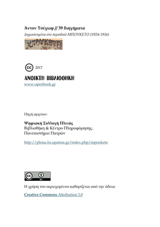 Άντον Τσέχωφ // 39 διηγήματα
Δημοσιευμένα στο περιοδικό ΜΠΟΥΚΕΤΟ (1924-1936)
2017
www.openbook.gr
Πηγή αρχείων:
Ψηφιακή Συλλογή Πλειάς
Βιβλιοθήκη & Κέντρο Πληροφόρησης,
Πανεπιστήμιο Πατρών
http://pleias.lis.upatras.gr/index.php/mpouketo
Η χρήση του περιεχομένου καθορίζεται από την άδεια:
Creative Commons Attribution 3.0
 