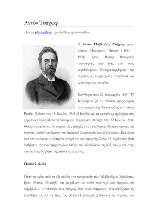 Αντόν Τσέχωφ
Από τη Βικιπαίδεια, την ελεύθερη εγκυκλοπαίδεια
Ο Αντόν Πάβλοβιτς Τσέχωφ, ρωσ.
Антон Павлович Чехов, (1860 –
1904) ήταν Ρώσος θεατρικός
συγγραφέας και ένας από τους
μεγαλύτερους διηγηματογράφους της
παγκόσμιας λογοτεχνίας. Σπούδασε και
εργάστηκε ως γιατρός.
Γεννήθηκε στις 29 Ιανουαρίου 1860 (17
Ιανουαρίου με το παλαιό ημερολόγιο)
στην κωμόπολη Ταγκανρόγκ, στη νότια
Ρωσία. Πέθανε στις 15 Ιουλίου 1904 (2 Ιουλίου με το παλαιό ημερολόγιο) στη
γερμανική πόλη Μπάντενβάιλερ και τάφηκε στη Μόσχα στις 22 Ιουλίου 1904.
Θεωρείται από τις πιο σημαντικές μορφές της παγκόσμιας δραματουργίας και
άσκησε μεγάλη επίδραση στη θεατρική λογοτεχνία του 20ού αιώνα. Στα έργα
του αποτυπώνεται η διαρκής φθορά της καθημερινής ζωής. Οι ήρωές του είναι
άνθρωποι της ανώτερης κυρίως τάξης, που «ξοδεύουν» τη ζωή τους μέσα στην
πνιγηρή ατμόσφαιρα της ρώσικης επαρχίας.
Παιδική ηλικία
Ήταν το τρίτο από τα έξι παιδιά της οικογένειάς του (Αλέξανδρος, Νικόλαος,
Ιβάν, Μαρία, Μιχαήλ) και μεγάλωσε σε πολύ αυστηρό και θρησκευτικό
περιβάλλον. Ο παππούς του Τσέχωφ ήταν δουλοπάροικος, που εξαγόρασε τη
ελευθερία του. Ο πατέρας του (Πάβελ Εγκόροβιτς) δούλευε ως λογιστής και
 