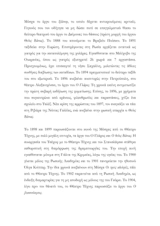 Μόσχα το έργο του Ιβάνοφ, το οποίο δέχεται αντικρουόμενες κριτικές.
Γεγονός που τον οδήγησε να μη δώσει ποτέ σε επαγγελματικό θίασο το
δεύτερο θεατρικό του έργο το Δαίμονας του δάσους (πρώτη μορφή του έργου
Θείος Βάνιας). Το 1888 του απονέμεται το Βραβείο Πούσκιν. Το 1891
ταξιδεύει στην Ευρώπη. Επιστρέφοντας στη Ρωσία εργάζεται εντατικά ως
γιατρός για την καταπολέμηση της χολέρας. Εγκαθίσταται στο Μελίχοβο της
Ουκρανίας, όπου ως γιατρός εξυπηρετεί 26 χωριά και 7 εργοστάσια.
Προηγουμένως, έχει επισκεφτεί τη νήσο Σαχαλίνη, μελετώντας τις άθλιες
συνθήκες διαβίωσης των καταδίκων. Το 1894 πραγματοποιεί το δεύτερο ταξίδι
του στο εξωτερικό. Το 1896 ανεβαίνει ανεπιτυχώς στην Πετρούπολη, στο
θέατρο Αλεξαντρίνσκι, το έργο του Ο Γλάρος. Τη χρονιά εκείνη αντιμετωπίζει
την πρώτη σοβαρή εκδήλωση της φυματίωσης. Επίσης, το 1896, με χρήματα
που συγκεντρώνει από εράνους, φιλανθρωπίες και παραστάσεις, χτίζει ένα
σχολείο στο Ταλέζ. Νέα κρίση της αρρώστιας του 1897, τον αναγκάζει να πάει
στη Ριβιέρα της Νότιας Γαλλίας, ενώ ανεβαίνει στην ρωσική επαρχία ο Θείος
Βάνιας.
Το 1898 και 1899 παρουσιάζονται στο κοινό της Μόσχας από το Θέατρο
Τέχνης, με πολύ μεγάλη επιτυχία, τα έργα του Ο Γλάρος και Ο θείος Βάνιας. Η
συνεργασία του Τσέχοφ με το Θέατρο Τέχνης και τον Στανισλάφσκι στάθηκε
καθοριστική στη διαμόρφωση της δραματουργίας του. Την εποχή αυτή
εγκαθίσταται μόνιμα στη Γιάλτα της Κριμαίας, λόγω της υγείας του. Το 1900
γίνεται μέλος της Ρωσικής Ακαδημίας και το 1901 παντρεύεται την ηθοποιό
Όλγα Κνίππερ. Την ίδια χρονιά ανεβαίνουν στη Μόσχα Οι τρεις αδελφές, πάλι
από το Θέατρο Τέχνης. Το 1902 παραιτείται από τη Ρωσική Ακαδημία, ως
ένδειξη διαμαρτυρίας για τη μη αποδοχή ως μέλους της του Γκόρκι. Το 1904,
λίγο πριν τον θάνατό του, το Θέατρο Τέχνης παρουσιάζει το έργο του Ο
βυσσινόκηπος.
 