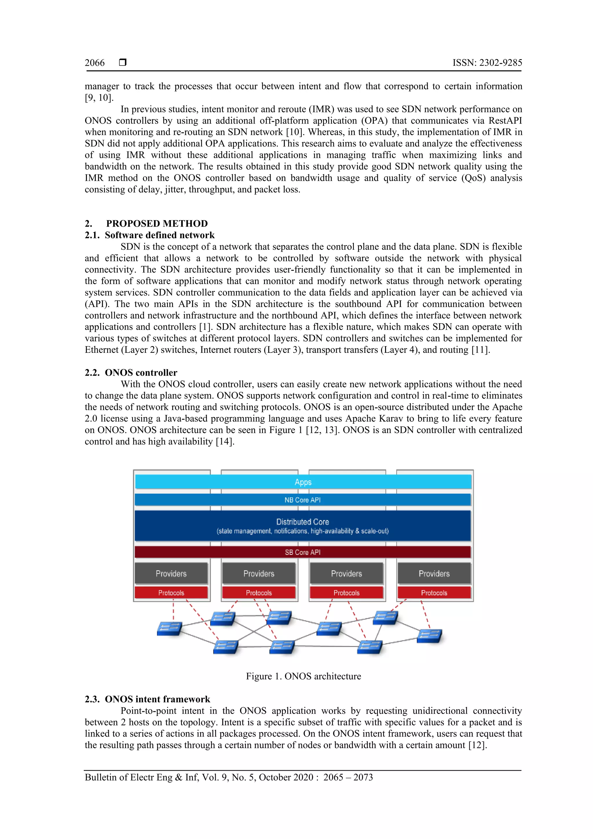  ISSN: 2302-9285 Bulletin of Electr Eng & Inf, Vol. 9, No. 5, October 2020 : 2065 – 2073 2066 manager to track the processes that occur between intent and flow that correspond to certain information [9, 10]. In previous studies, intent monitor and reroute (IMR) was used to see SDN network performance on ONOS controllers by using an additional off-platform application (OPA) that communicates via RestAPI when monitoring and re-routing an SDN network [10]. Whereas, in this study, the implementation of IMR in SDN did not apply additional OPA applications. This research aims to evaluate and analyze the effectiveness of using IMR without these additional applications in managing traffic when maximizing links and bandwidth on the network. The results obtained in this study provide good SDN network quality using the IMR method on the ONOS controller based on bandwidth usage and quality of service (QoS) analysis consisting of delay, jitter, throughput, and packet loss. 2. PROPOSED METHOD 2.1. Software defined network SDN is the concept of a network that separates the control plane and the data plane. SDN is flexible and efficient that allows a network to be controlled by software outside the network with physical connectivity. The SDN architecture provides user-friendly functionality so that it can be implemented in the form of software applications that can monitor and modify network status through network operating system services. SDN controller communication to the data fields and application layer can be achieved via (API). The two main APIs in the SDN architecture is the southbound API for communication between controllers and network infrastructure and the northbound API, which defines the interface between network applications and controllers [1]. SDN architecture has a flexible nature, which makes SDN can operate with various types of switches at different protocol layers. SDN controllers and switches can be implemented for Ethernet (Layer 2) switches, Internet routers (Layer 3), transport transfers (Layer 4), and routing [11]. 2.2. ONOS controller With the ONOS cloud controller, users can easily create new network applications without the need to change the data plane system. ONOS supports network configuration and control in real-time to eliminates the needs of network routing and switching protocols. ONOS is an open-source distributed under the Apache 2.0 license using a Java-based programming language and uses Apache Karav to bring to life every feature on ONOS. ONOS architecture can be seen in Figure 1 [12, 13]. ONOS is an SDN controller with centralized control and has high availability [14]. Figure 1. ONOS architecture 2.3. ONOS intent framework Point-to-point intent in the ONOS application works by requesting unidirectional connectivity between 2 hosts on the topology. Intent is a specific subset of traffic with specific values for a packet and is linked to a series of actions in all packages processed. On the ONOS intent framework, users can request that the resulting path passes through a certain number of nodes or bandwidth with a certain amount [12]. 