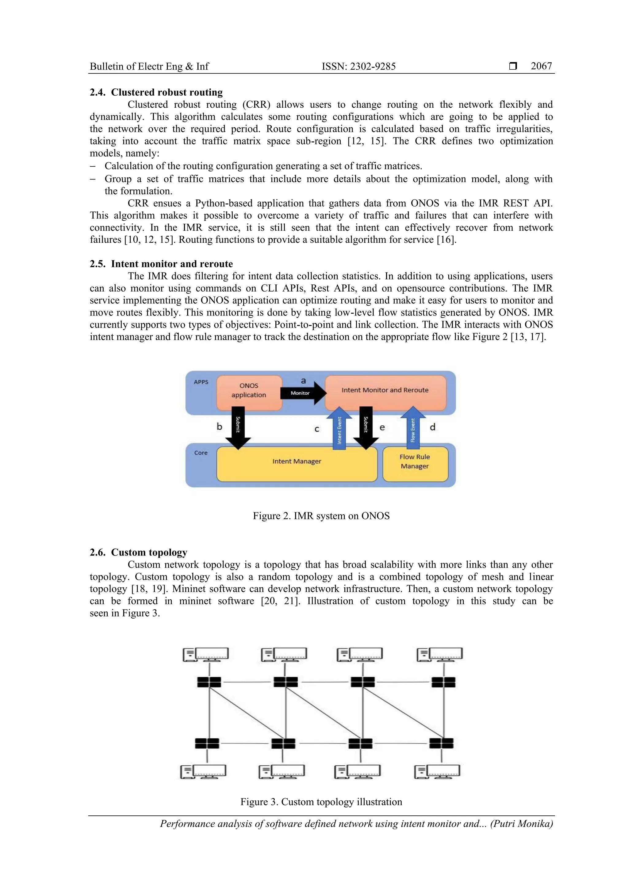 Bulletin of Electr Eng & Inf ISSN: 2302-9285  Performance analysis of software defined network using intent monitor and... (Putri Monika) 2067 2.4. Clustered robust routing Clustered robust routing (CRR) allows users to change routing on the network flexibly and dynamically. This algorithm calculates some routing configurations which are going to be applied to the network over the required period. Route configuration is calculated based on traffic irregularities, taking into account the traffic matrix space sub-region [12, 15]. The CRR defines two optimization models, namely: − Calculation of the routing configuration generating a set of traffic matrices. − Group a set of traffic matrices that include more details about the optimization model, along with the formulation. CRR ensues a Python-based application that gathers data from ONOS via the IMR REST API. This algorithm makes it possible to overcome a variety of traffic and failures that can interfere with connectivity. In the IMR service, it is still seen that the intent can effectively recover from network failures [10, 12, 15]. Routing functions to provide a suitable algorithm for service [16]. 2.5. Intent monitor and reroute The IMR does filtering for intent data collection statistics. In addition to using applications, users can also monitor using commands on CLI APIs, Rest APIs, and on opensource contributions. The IMR service implementing the ONOS application can optimize routing and make it easy for users to monitor and move routes flexibly. This monitoring is done by taking low-level flow statistics generated by ONOS. IMR currently supports two types of objectives: Point-to-point and link collection. The IMR interacts with ONOS intent manager and flow rule manager to track the destination on the appropriate flow like Figure 2 [13, 17]. Figure 2. IMR system on ONOS 2.6. Custom topology Custom network topology is a topology that has broad scalability with more links than any other topology. Custom topology is also a random topology and is a combined topology of mesh and linear topology [18, 19]. Mininet software can develop network infrastructure. Then, a custom network topology can be formed in mininet software [20, 21]. Illustration of custom topology in this study can be seen in Figure 3. Figure 3. Custom topology illustration 