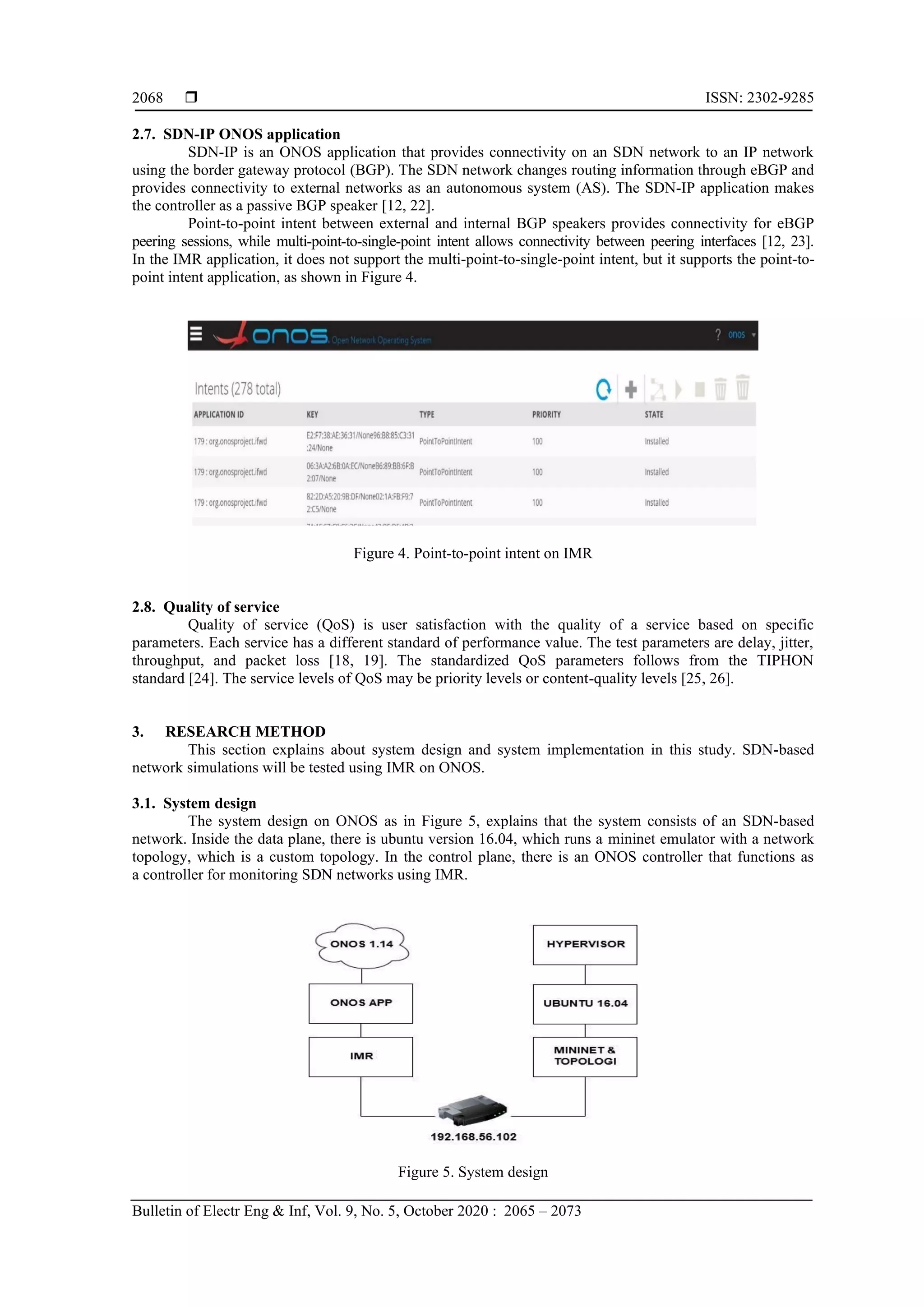  ISSN: 2302-9285 Bulletin of Electr Eng & Inf, Vol. 9, No. 5, October 2020 : 2065 – 2073 2068 2.7. SDN-IP ONOS application SDN-IP is an ONOS application that provides connectivity on an SDN network to an IP network using the border gateway protocol (BGP). The SDN network changes routing information through eBGP and provides connectivity to external networks as an autonomous system (AS). The SDN-IP application makes the controller as a passive BGP speaker [12, 22]. Point-to-point intent between external and internal BGP speakers provides connectivity for eBGP peering sessions, while multi-point-to-single-point intent allows connectivity between peering interfaces [12, 23]. In the IMR application, it does not support the multi-point-to-single-point intent, but it supports the point-to- point intent application, as shown in Figure 4. Figure 4. Point-to-point intent on IMR 2.8. Quality of service Quality of service (QoS) is user satisfaction with the quality of a service based on specific parameters. Each service has a different standard of performance value. The test parameters are delay, jitter, throughput, and packet loss [18, 19]. The standardized QoS parameters follows from the TIPHON standard [24]. The service levels of QoS may be priority levels or content-quality levels [25, 26]. 3. RESEARCH METHOD This section explains about system design and system implementation in this study. SDN-based network simulations will be tested using IMR on ONOS. 3.1. System design The system design on ONOS as in Figure 5, explains that the system consists of an SDN-based network. Inside the data plane, there is ubuntu version 16.04, which runs a mininet emulator with a network topology, which is a custom topology. In the control plane, there is an ONOS controller that functions as a controller for monitoring SDN networks using IMR. Figure 5. System design 