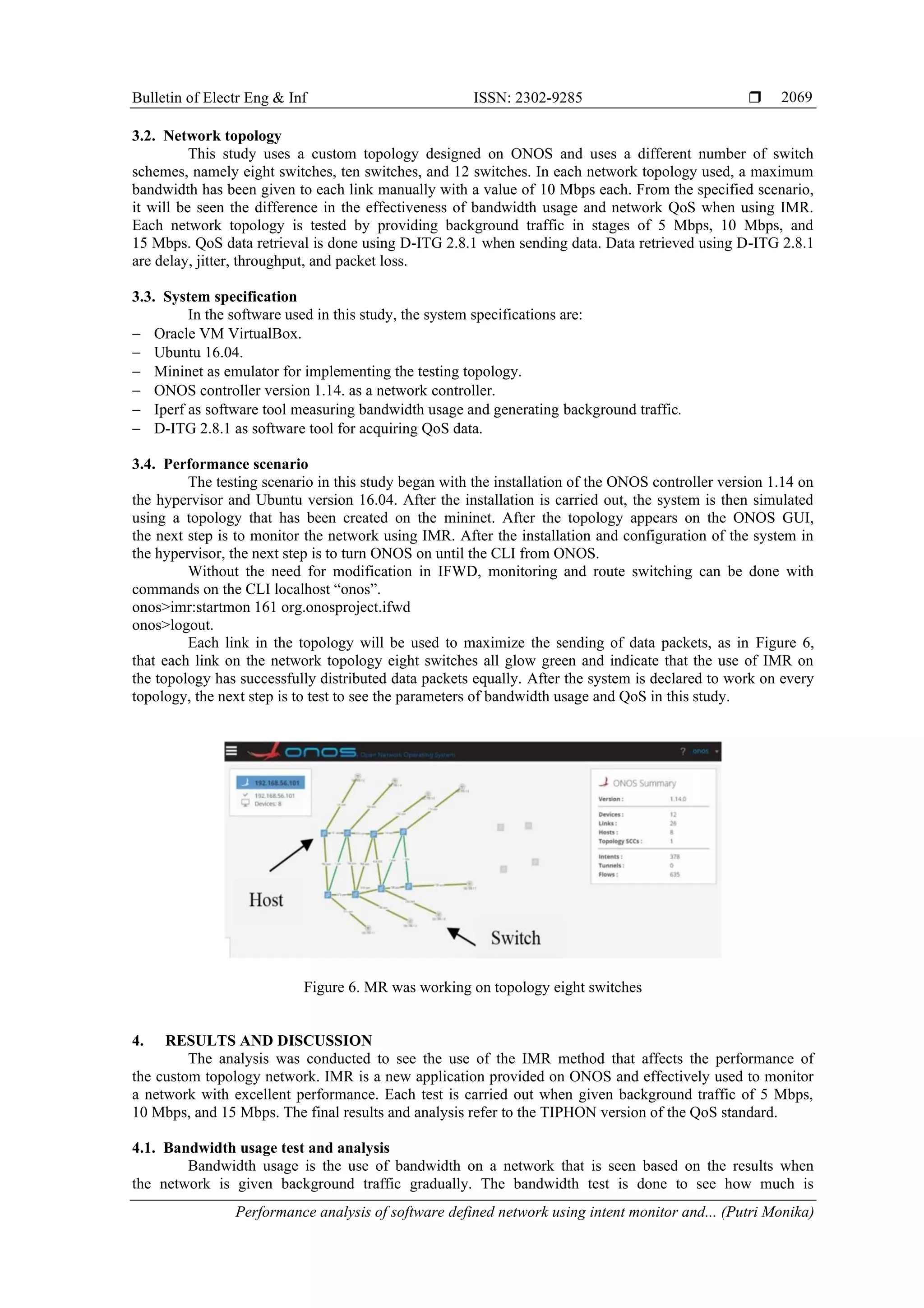 Bulletin of Electr Eng & Inf ISSN: 2302-9285  Performance analysis of software defined network using intent monitor and... (Putri Monika) 2069 3.2. Network topology This study uses a custom topology designed on ONOS and uses a different number of switch schemes, namely eight switches, ten switches, and 12 switches. In each network topology used, a maximum bandwidth has been given to each link manually with a value of 10 Mbps each. From the specified scenario, it will be seen the difference in the effectiveness of bandwidth usage and network QoS when using IMR. Each network topology is tested by providing background traffic in stages of 5 Mbps, 10 Mbps, and 15 Mbps. QoS data retrieval is done using D-ITG 2.8.1 when sending data. Data retrieved using D-ITG 2.8.1 are delay, jitter, throughput, and packet loss. 3.3. System specification In the software used in this study, the system specifications are: − Oracle VM VirtualBox. − Ubuntu 16.04. − Mininet as emulator for implementing the testing topology. − ONOS controller version 1.14. as a network controller. − Iperf as software tool measuring bandwidth usage and generating background traffic. − D-ITG 2.8.1 as software tool for acquiring QoS data. 3.4. Performance scenario The testing scenario in this study began with the installation of the ONOS controller version 1.14 on the hypervisor and Ubuntu version 16.04. After the installation is carried out, the system is then simulated using a topology that has been created on the mininet. After the topology appears on the ONOS GUI, the next step is to monitor the network using IMR. After the installation and configuration of the system in the hypervisor, the next step is to turn ONOS on until the CLI from ONOS. Without the need for modification in IFWD, monitoring and route switching can be done with commands on the CLI localhost “onos”. onos>imr:startmon 161 org.onosproject.ifwd onos>logout. Each link in the topology will be used to maximize the sending of data packets, as in Figure 6, that each link on the network topology eight switches all glow green and indicate that the use of IMR on the topology has successfully distributed data packets equally. After the system is declared to work on every topology, the next step is to test to see the parameters of bandwidth usage and QoS in this study. Figure 6. MR was working on topology eight switches 4. RESULTS AND DISCUSSION The analysis was conducted to see the use of the IMR method that affects the performance of the custom topology network. IMR is a new application provided on ONOS and effectively used to monitor a network with excellent performance. Each test is carried out when given background traffic of 5 Mbps, 10 Mbps, and 15 Mbps. The final results and analysis refer to the TIPHON version of the QoS standard. 4.1. Bandwidth usage test and analysis Bandwidth usage is the use of bandwidth on a network that is seen based on the results when the network is given background traffic gradually. The bandwidth test is done to see how much is 