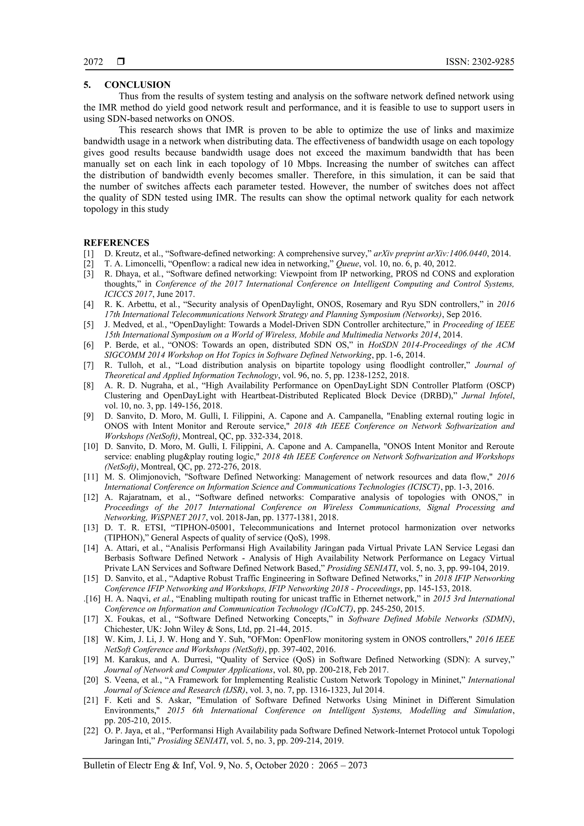  ISSN: 2302-9285 Bulletin of Electr Eng & Inf, Vol. 9, No. 5, October 2020 : 2065 – 2073 2072 5. CONCLUSION Thus from the results of system testing and analysis on the software network defined network using the IMR method do yield good network result and performance, and it is feasible to use to support users in using SDN-based networks on ONOS. This research shows that IMR is proven to be able to optimize the use of links and maximize bandwidth usage in a network when distributing data. The effectiveness of bandwidth usage on each topology gives good results because bandwidth usage does not exceed the maximum bandwidth that has been manually set on each link in each topology of 10 Mbps. Increasing the number of switches can affect the distribution of bandwidth evenly becomes smaller. Therefore, in this simulation, it can be said that the number of switches affects each parameter tested. However, the number of switches does not affect the quality of SDN tested using IMR. The results can show the optimal network quality for each network topology in this study REFERENCES [1] D. Kreutz, et al., “Software-defined networking: A comprehensive survey,” arXiv preprint arXiv:1406.0440, 2014. [2] T. A. Limoncelli, “Openflow: a radical new idea in networking,” Queue, vol. 10, no. 6, p. 40, 2012. [3] R. Dhaya, et al., “Software defined networking: Viewpoint from IP networking, PROS nd CONS and exploration thoughts,” in Conference of the 2017 International Conference on Intelligent Computing and Control Systems, ICICCS 2017, June 2017. [4] R. K. Arbettu, et al., “Security analysis of OpenDaylight, ONOS, Rosemary and Ryu SDN controllers,” in 2016 17th International Telecommunications Network Strategy and Planning Symposium (Networks), Sep 2016. [5] J. Medved, et al., “OpenDaylight: Towards a Model-Driven SDN Controller architecture,” in Proceeding of IEEE 15th International Symposium on a World of Wireless, Mobile and Multimedia Networks 2014, 2014. [6] P. Berde, et al., “ONOS: Towards an open, distributed SDN OS,” in HotSDN 2014-Proceedings of the ACM SIGCOMM 2014 Workshop on Hot Topics in Software Defined Networking, pp. 1-6, 2014. [7] R. Tulloh, et al., “Load distribution analysis on bipartite topology using floodlight controller,” Journal of Theoretical and Applied Information Technology, vol. 96, no. 5, pp. 1238-1252, 2018. [8] A. R. D. Nugraha, et al., “High Availability Performance on OpenDayLight SDN Controller Platform (OSCP) Clustering and OpenDayLight with Heartbeat-Distributed Replicated Block Device (DRBD),” Jurnal Infotel, vol. 10, no. 3, pp. 149-156, 2018. [9] D. Sanvito, D. Moro, M. Gullì, I. Filippini, A. Capone and A. Campanella, "Enabling external routing logic in ONOS with Intent Monitor and Reroute service," 2018 4th IEEE Conference on Network Softwarization and Workshops (NetSoft), Montreal, QC, pp. 332-334, 2018. [10] D. Sanvito, D. Moro, M. Gullì, I. Filippini, A. Capone and A. Campanella, "ONOS Intent Monitor and Reroute service: enabling plug&play routing logic," 2018 4th IEEE Conference on Network Softwarization and Workshops (NetSoft), Montreal, QC, pp. 272-276, 2018. [11] M. S. Olimjonovich, "Software Defined Networking: Management of network resources and data flow," 2016 International Conference on Information Science and Communications Technologies (ICISCT), pp. 1-3, 2016. [12] A. Rajaratnam, et al., “Software defined networks: Comparative analysis of topologies with ONOS,” in Proceedings of the 2017 International Conference on Wireless Communications, Signal Processing and Networking, WiSPNET 2017, vol. 2018-Jan, pp. 1377-1381, 2018. [13] D. T. R. ETSI, “TIPHON-05001, Telecommunications and Internet protocol harmonization over networks (TIPHON),” General Aspects of quality of service (QoS), 1998. [14] A. Attari, et al., “Analisis Performansi High Availability Jaringan pada Virtual Private LAN Service Legasi dan Berbasis Software Defined Network - Analysis of High Availability Network Performance on Legacy Virtual Private LAN Services and Software Defined Network Based,” Prosiding SENIATI, vol. 5, no. 3, pp. 99-104, 2019. [15] D. Sanvito, et al., “Adaptive Robust Traffic Engineering in Software Defined Networks,” in 2018 IFIP Networking Conference IFIP Networking and Workshops, IFIP Networking 2018 - Proceedings, pp. 145-153, 2018. .[16] H. A. Naqvi, et al., “Enabling multipath routing for unicast traffic in Ethernet network,” in 2015 3rd International Conference on Information and Communication Technology (ICoICT), pp. 245-250, 2015. [17] X. Foukas, et al., “Software Defined Networking Concepts,” in Software Defined Mobile Networks (SDMN), Chichester, UK: John Wiley & Sons, Ltd, pp. 21-44, 2015. [18] W. Kim, J. Li, J. W. Hong and Y. Suh, "OFMon: OpenFlow monitoring system in ONOS controllers," 2016 IEEE NetSoft Conference and Workshops (NetSoft), pp. 397-402, 2016. [19] M. Karakus, and A. Durresi, “Quality of Service (QoS) in Software Defined Networking (SDN): A survey,” Journal of Network and Computer Applications, vol. 80, pp. 200-218, Feb 2017. [20] S. Veena, et al., “A Framework for Implementing Realistic Custom Network Topology in Mininet,” International Journal of Science and Research (IJSR), vol. 3, no. 7, pp. 1316-1323, Jul 2014. [21] F. Keti and S. Askar, "Emulation of Software Defined Networks Using Mininet in Different Simulation Environments," 2015 6th International Conference on Intelligent Systems, Modelling and Simulation, pp. 205-210, 2015. [22] O. P. Jaya, et al., “Performansi High Availability pada Software Defined Network-Internet Protocol untuk Topologi Jaringan Inti,” Prosiding SENIATI, vol. 5, no. 3, pp. 209-214, 2019. 