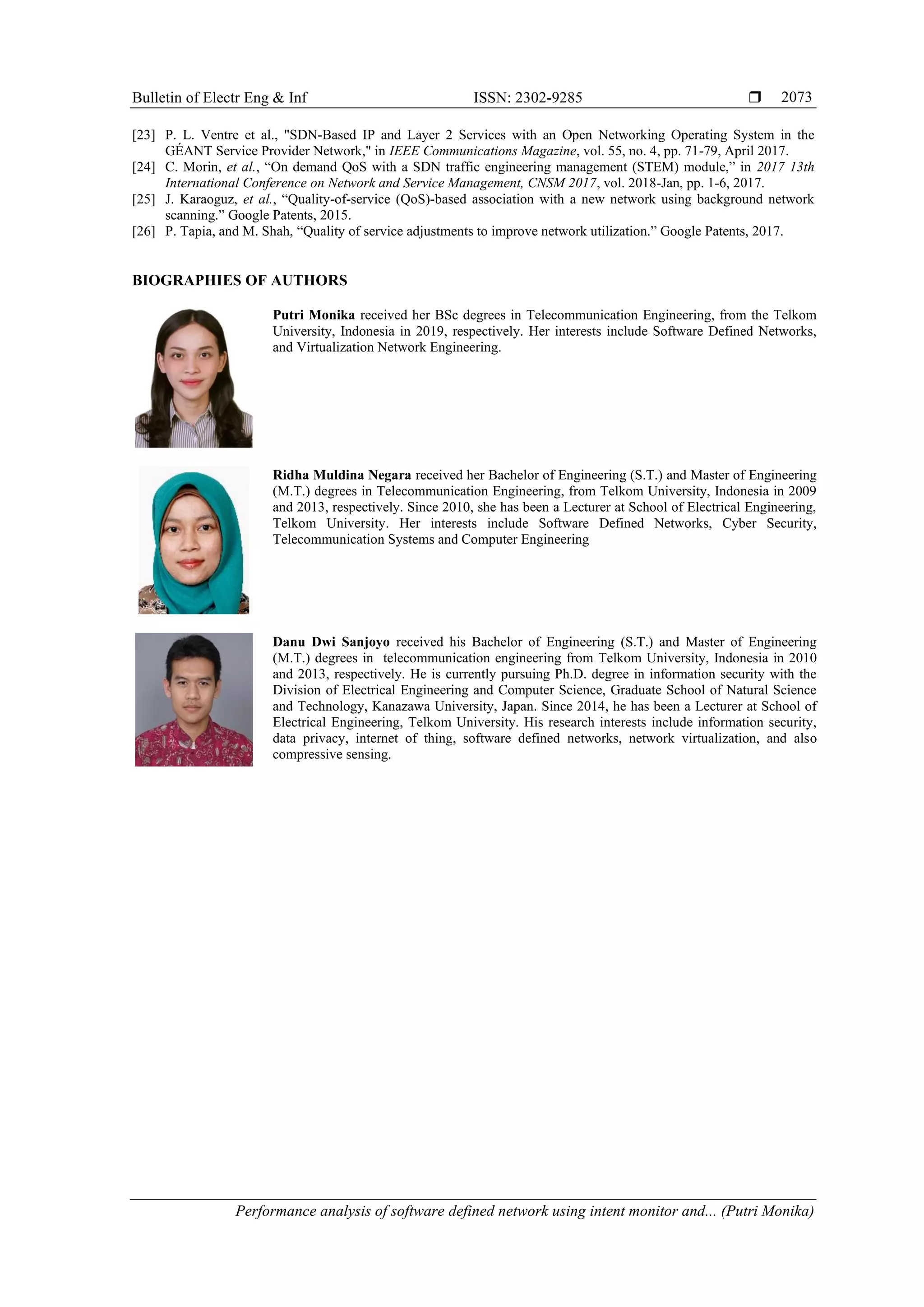 Bulletin of Electr Eng & Inf ISSN: 2302-9285  Performance analysis of software defined network using intent monitor and... (Putri Monika) 2073 [23] P. L. Ventre et al., "SDN-Based IP and Layer 2 Services with an Open Networking Operating System in the GÉANT Service Provider Network," in IEEE Communications Magazine, vol. 55, no. 4, pp. 71-79, April 2017. [24] C. Morin, et al., “On demand QoS with a SDN traffic engineering management (STEM) module,” in 2017 13th International Conference on Network and Service Management, CNSM 2017, vol. 2018-Jan, pp. 1-6, 2017. [25] J. Karaoguz, et al., “Quality-of-service (QoS)-based association with a new network using background network scanning.” Google Patents, 2015. [26] P. Tapia, and M. Shah, “Quality of service adjustments to improve network utilization.” Google Patents, 2017. BIOGRAPHIES OF AUTHORS Putri Monika received her BSc degrees in Telecommunication Engineering, from the Telkom University, Indonesia in 2019, respectively. Her interests include Software Defined Networks, and Virtualization Network Engineering. Ridha Muldina Negara received her Bachelor of Engineering (S.T.) and Master of Engineering (M.T.) degrees in Telecommunication Engineering, from Telkom University, Indonesia in 2009 and 2013, respectively. Since 2010, she has been a Lecturer at School of Electrical Engineering, Telkom University. Her interests include Software Defined Networks, Cyber Security, Telecommunication Systems and Computer Engineering Danu Dwi Sanjoyo received his Bachelor of Engineering (S.T.) and Master of Engineering (M.T.) degrees in telecommunication engineering from Telkom University, Indonesia in 2010 and 2013, respectively. He is currently pursuing Ph.D. degree in information security with the Division of Electrical Engineering and Computer Science, Graduate School of Natural Science and Technology, Kanazawa University, Japan. Since 2014, he has been a Lecturer at School of Electrical Engineering, Telkom University. His research interests include information security, data privacy, internet of thing, software defined networks, network virtualization, and also compressive sensing. 