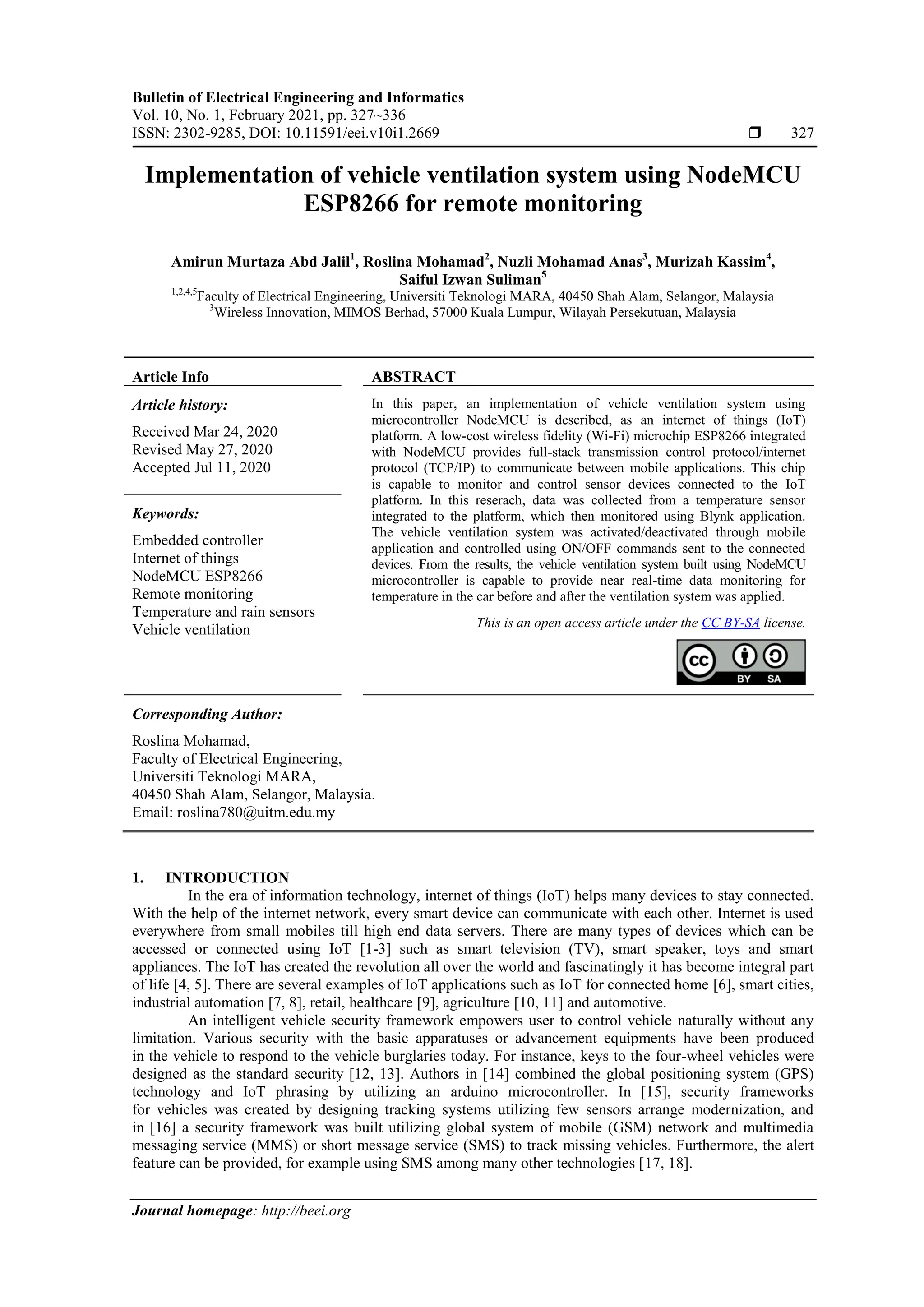 Bulletin of Electrical Engineering and Informatics Vol. 10, No. 1, February 2021, pp. 327~336 ISSN: 2302-9285, DOI: 10.11591/eei.v10i1.2669  327 Journal homepage: http://beei.org Implementation of vehicle ventilation system using NodeMCU ESP8266 for remote monitoring Amirun Murtaza Abd Jalil1 , Roslina Mohamad2 , Nuzli Mohamad Anas3 , Murizah Kassim4 , Saiful Izwan Suliman5 1,2,4,5 Faculty of Electrical Engineering, Universiti Teknologi MARA, 40450 Shah Alam, Selangor, Malaysia 3 Wireless Innovation, MIMOS Berhad, 57000 Kuala Lumpur, Wilayah Persekutuan, Malaysia Article Info ABSTRACT Article history: Received Mar 24, 2020 Revised May 27, 2020 Accepted Jul 11, 2020 In this paper, an implementation of vehicle ventilation system using microcontroller NodeMCU is described, as an internet of things (IoT) platform. A low-cost wireless fidelity (Wi-Fi) microchip ESP8266 integrated with NodeMCU provides full-stack transmission control protocol/internet protocol (TCP/IP) to communicate between mobile applications. This chip is capable to monitor and control sensor devices connected to the IoT platform. In this reserach, data was collected from a temperature sensor integrated to the platform, which then monitored using Blynk application. The vehicle ventilation system was activated/deactivated through mobile application and controlled using ON/OFF commands sent to the connected devices. From the results, the vehicle ventilation system built using NodeMCU microcontroller is capable to provide near real-time data monitoring for temperature in the car before and after the ventilation system was applied. Keywords: Embedded controller Internet of things NodeMCU ESP8266 Remote monitoring Temperature and rain sensors Vehicle ventilation This is an open access article under the CC BY-SA license. Corresponding Author: Roslina Mohamad, Faculty of Electrical Engineering, Universiti Teknologi MARA, 40450 Shah Alam, Selangor, Malaysia. Email: roslina780@uitm.edu.my 1. INTRODUCTION In the era of information technology, internet of things (IoT) helps many devices to stay connected. With the help of the internet network, every smart device can communicate with each other. Internet is used everywhere from small mobiles till high end data servers. There are many types of devices which can be accessed or connected using IoT [1-3] such as smart television (TV), smart speaker, toys and smart appliances. The IoT has created the revolution all over the world and fascinatingly it has become integral part of life [4, 5]. There are several examples of IoT applications such as IoT for connected home [6], smart cities, industrial automation [7, 8], retail, healthcare [9], agriculture [10, 11] and automotive. An intelligent vehicle security framework empowers user to control vehicle naturally without any limitation. Various security with the basic apparatuses or advancement equipments have been produced in the vehicle to respond to the vehicle burglaries today. For instance, keys to the four-wheel vehicles were designed as the standard security [12, 13]. Authors in [14] combined the global positioning system (GPS) technology and IoT phrasing by utilizing an arduino microcontroller. In [15], security frameworks for vehicles was created by designing tracking systems utilizing few sensors arrange modernization, and in [16] a security framework was built utilizing global system of mobile (GSM) network and multimedia messaging service (MMS) or short message service (SMS) to track missing vehicles. Furthermore, the alert feature can be provided, for example using SMS among many other technologies [17, 18]. 