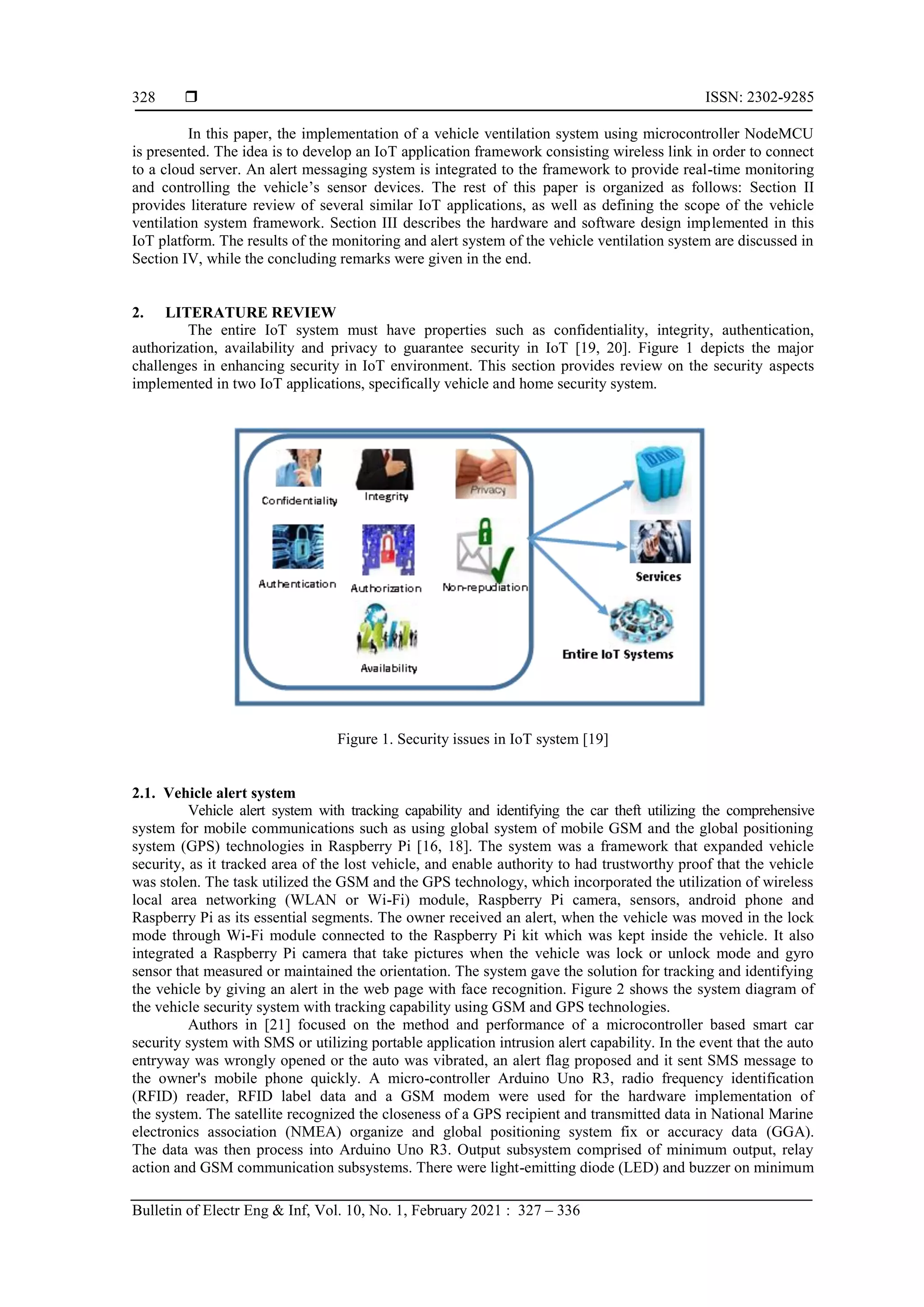  ISSN: 2302-9285 Bulletin of Electr Eng & Inf, Vol. 10, No. 1, February 2021 : 327 – 336 328 In this paper, the implementation of a vehicle ventilation system using microcontroller NodeMCU is presented. The idea is to develop an IoT application framework consisting wireless link in order to connect to a cloud server. An alert messaging system is integrated to the framework to provide real-time monitoring and controlling the vehicle‟s sensor devices. The rest of this paper is organized as follows: Section II provides literature review of several similar IoT applications, as well as defining the scope of the vehicle ventilation system framework. Section III describes the hardware and software design implemented in this IoT platform. The results of the monitoring and alert system of the vehicle ventilation system are discussed in Section IV, while the concluding remarks were given in the end. 2. LITERATURE REVIEW The entire IoT system must have properties such as confidentiality, integrity, authentication, authorization, availability and privacy to guarantee security in IoT [19, 20]. Figure 1 depicts the major challenges in enhancing security in IoT environment. This section provides review on the security aspects implemented in two IoT applications, specifically vehicle and home security system. Figure 1. Security issues in IoT system [19] 2.1. Vehicle alert system Vehicle alert system with tracking capability and identifying the car theft utilizing the comprehensive system for mobile communications such as using global system of mobile GSM and the global positioning system (GPS) technologies in Raspberry Pi [16, 18]. The system was a framework that expanded vehicle security, as it tracked area of the lost vehicle, and enable authority to had trustworthy proof that the vehicle was stolen. The task utilized the GSM and the GPS technology, which incorporated the utilization of wireless local area networking (WLAN or Wi-Fi) module, Raspberry Pi camera, sensors, android phone and Raspberry Pi as its essential segments. The owner received an alert, when the vehicle was moved in the lock mode through Wi-Fi module connected to the Raspberry Pi kit which was kept inside the vehicle. It also integrated a Raspberry Pi camera that take pictures when the vehicle was lock or unlock mode and gyro sensor that measured or maintained the orientation. The system gave the solution for tracking and identifying the vehicle by giving an alert in the web page with face recognition. Figure 2 shows the system diagram of the vehicle security system with tracking capability using GSM and GPS technologies. Authors in [21] focused on the method and performance of a microcontroller based smart car security system with SMS or utilizing portable application intrusion alert capability. In the event that the auto entryway was wrongly opened or the auto was vibrated, an alert flag proposed and it sent SMS message to the owner's mobile phone quickly. A micro-controller Arduino Uno R3, radio frequency identification (RFID) reader, RFID label data and a GSM modem were used for the hardware implementation of the system. The satellite recognized the closeness of a GPS recipient and transmitted data in National Marine electronics association (NMEA) organize and global positioning system fix or accuracy data (GGA). The data was then process into Arduino Uno R3. Output subsystem comprised of minimum output, relay action and GSM communication subsystems. There were light-emitting diode (LED) and buzzer on minimum 
