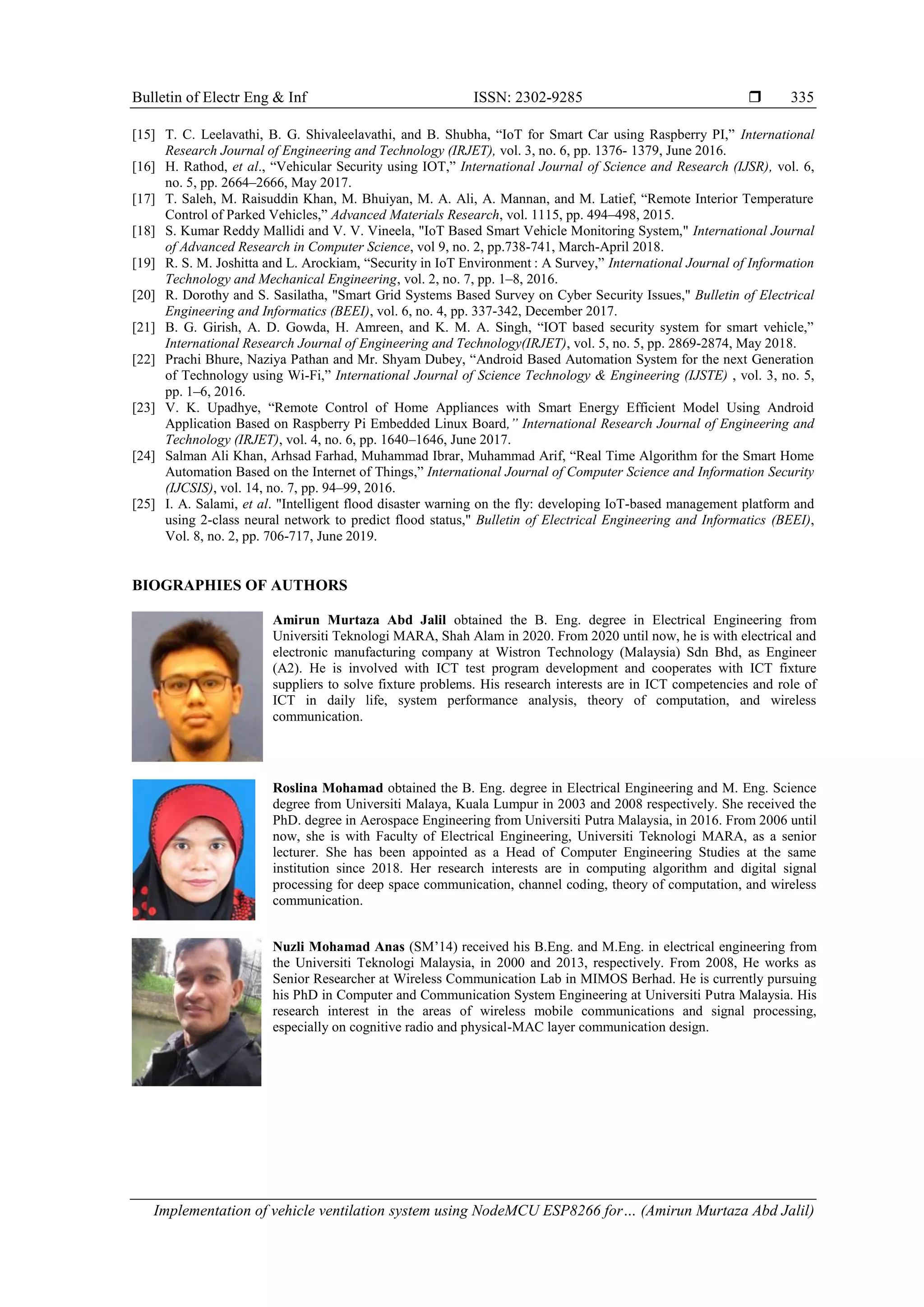 Bulletin of Electr Eng & Inf ISSN: 2302-9285  Implementation of vehicle ventilation system using NodeMCU ESP8266 for… (Amirun Murtaza Abd Jalil) 335 [15] T. C. Leelavathi, B. G. Shivaleelavathi, and B. Shubha, “IoT for Smart Car using Raspberry PI,” International Research Journal of Engineering and Technology (IRJET), vol. 3, no. 6, pp. 1376- 1379, June 2016. [16] H. Rathod, et al., “Vehicular Security using IOT,” International Journal of Science and Research (IJSR), vol. 6, no. 5, pp. 2664–2666, May 2017. [17] T. Saleh, M. Raisuddin Khan, M. Bhuiyan, M. A. Ali, A. Mannan, and M. Latief, “Remote Interior Temperature Control of Parked Vehicles,” Advanced Materials Research, vol. 1115, pp. 494–498, 2015. [18] S. Kumar Reddy Mallidi and V. V. Vineela, "IoT Based Smart Vehicle Monitoring System," International Journal of Advanced Research in Computer Science, vol 9, no. 2, pp.738-741, March-April 2018. [19] R. S. M. Joshitta and L. Arockiam, “Security in IoT Environment : A Survey,” International Journal of Information Technology and Mechanical Engineering, vol. 2, no. 7, pp. 1–8, 2016. [20] R. Dorothy and S. Sasilatha, "Smart Grid Systems Based Survey on Cyber Security Issues," Bulletin of Electrical Engineering and Informatics (BEEI), vol. 6, no. 4, pp. 337-342, December 2017. [21] B. G. Girish, A. D. Gowda, H. Amreen, and K. M. A. Singh, “IOT based security system for smart vehicle,” International Research Journal of Engineering and Technology(IRJET), vol. 5, no. 5, pp. 2869-2874, May 2018. [22] Prachi Bhure, Naziya Pathan and Mr. Shyam Dubey, “Android Based Automation System for the next Generation of Technology using Wi-Fi,” International Journal of Science Technology & Engineering (IJSTE) , vol. 3, no. 5, pp. 1–6, 2016. [23] V. K. Upadhye, “Remote Control of Home Appliances with Smart Energy Efficient Model Using Android Application Based on Raspberry Pi Embedded Linux Board,” International Research Journal of Engineering and Technology (IRJET), vol. 4, no. 6, pp. 1640–1646, June 2017. [24] Salman Ali Khan, Arhsad Farhad, Muhammad Ibrar, Muhammad Arif, “Real Time Algorithm for the Smart Home Automation Based on the Internet of Things,” International Journal of Computer Science and Information Security (IJCSIS), vol. 14, no. 7, pp. 94–99, 2016. [25] I. A. Salami, et al. "Intelligent flood disaster warning on the fly: developing IoT-based management platform and using 2-class neural network to predict flood status," Bulletin of Electrical Engineering and Informatics (BEEI), Vol. 8, no. 2, pp. 706-717, June 2019. BIOGRAPHIES OF AUTHORS Amirun Murtaza Abd Jalil obtained the B. Eng. degree in Electrical Engineering from Universiti Teknologi MARA, Shah Alam in 2020. From 2020 until now, he is with electrical and electronic manufacturing company at Wistron Technology (Malaysia) Sdn Bhd, as Engineer (A2). He is involved with ICT test program development and cooperates with ICT fixture suppliers to solve fixture problems. His research interests are in ICT competencies and role of ICT in daily life, system performance analysis, theory of computation, and wireless communication. Roslina Mohamad obtained the B. Eng. degree in Electrical Engineering and M. Eng. Science degree from Universiti Malaya, Kuala Lumpur in 2003 and 2008 respectively. She received the PhD. degree in Aerospace Engineering from Universiti Putra Malaysia, in 2016. From 2006 until now, she is with Faculty of Electrical Engineering, Universiti Teknologi MARA, as a senior lecturer. She has been appointed as a Head of Computer Engineering Studies at the same institution since 2018. Her research interests are in computing algorithm and digital signal processing for deep space communication, channel coding, theory of computation, and wireless communication. Nuzli Mohamad Anas (SM‟14) received his B.Eng. and M.Eng. in electrical engineering from the Universiti Teknologi Malaysia, in 2000 and 2013, respectively. From 2008, He works as Senior Researcher at Wireless Communication Lab in MIMOS Berhad. He is currently pursuing his PhD in Computer and Communication System Engineering at Universiti Putra Malaysia. His research interest in the areas of wireless mobile communications and signal processing, especially on cognitive radio and physical-MAC layer communication design. 
