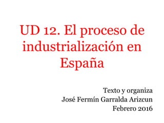 UD 12. El proceso de
industrialización en
España
Texto y organiza
José Fermín Garralda Arizcun
Febrero 2016
 