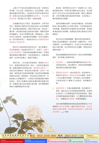 敦 珠 佛 學 會 國 際 有 限 公 司
通 訊 地 址 ： 香 港 柴 灣 常 安 街 7 7 號 發 達 中 心 4 樓
4th Floor, Federal Centre, 77 Sheung On Street, Chaiwan, Hong Kong
電話：(852) 2558 3680 傳真：(852) 3157 1144
網 址 ： h t t p : / / w w w . d u d j o m b a . c o m 電 子 郵 件 ： info@dudjomba.org.hk
版權擁有者：
敦珠佛學會國際有限公司
Youtube
www.youtube.com/user/DudjomBuddhist
Facebook
www.facebook.com/DudjomBuddhist
土豆
http://www.tudou.com/home/dudjom
优酷
http://i.youku.com/dudjom
56.com
http://i.56.com/Dudjom
39
	 	 上週三下午我去急診處看完老先生後，回到辦公
室用餐。不久之後，就接到病人二女兒的電話。她在
電話那邊哭得好傷心，她說原本在我門診看得好好
的，結果大女兒說北部某醫學中心有熟人，可以做更
好的治療，誰知道才去了幾天，就搞成這樣。
	 	 在那邊的急診住了兩天，既沒處理好、也等不到
床位，還要她打電話來拜託我接收病人回來照顧等
等。我在電話裡跟她說，請她不要怪大姐，她也是一
番好意。當初確診肺癌之後就有討論過，電療可能帶
來肺纖維化，所以才用標靶治療。我請她放心，既然
老先生已經回來，我就會好好照顧他。至於已經發生
的，就不要再多想了，我相信老先生也不願意見到妳
們姐妹為了他而失和。
	 	 隔天早上我到病房去探望老先生，他已經醒來，
可以和我對話。他說他已經不行了，沒用了。我聽了
以後心裡很難過，因為我知道他講的是真的。不過我
還是握著他浮腫的雙手，告訴他請他放心，我會幫他
處理。女兒們也很盡心，請他不用擔心。
	 	 探訪完後，二女兒追出來跟我說，她真的又氣又
難過。兩週前還是好好的一個人，怎麼現在變成這
樣。我還是勸她不要怪她大姐，事情發生就發生了，
現在好好治療就好。她說老先生醒來後，交代了一些
後事。她問我是不是真的那麼糟？現在再施用標靶藥
物還有沒有效？我跟她說，現在的狀況的確不好，不
過起碼人已經醒過來了，先用抗生素加類固醇治療肺
部發炎，用吸入型藥物治療肺氣腫和慢性阻塞性肺
病，自費買白蛋白加利尿劑治療水腫，至於標靶藥物
等過了這關再開始用也不遲。
	 	 幾天後，我們幫老先生照了一張胸部Ｘ光。病灶
處的確有改善，不過全身浮腫卻沒多大起色，這大概
暗示了老先生的心肺功能真的很糟。還好人還算清
醒，只是不愛戴正壓式面具型呼吸器，尤其是晚上，
幾乎整夜都沒法睡覺。
	 	 這真是兩難的抉擇，因為他不戴的話，很快就會
因為二氧化碳濃度上升而再次昏迷。只好再跟他的女
兒們商量，最後她們決定尊重老先生的意願，等他睡
著(還是昏迷?)後再戴，就算因此而無法挽救也只得忍
痛接受。
	 	 前天老先生就睡睡醒醒，醒來時就把面具拿掉，
到晚上就沒再醒過來，因此面具一直戴到早上。終於
又醒過來，女兒們喜極而泣，老先生交代完後事之後
就此沉睡不醒，女兒們按照老先生遺願，帶他回家在
睡夢中過世。〕
	 	 促成這種遺憾的原因何在呢？就在於負責照顧的
親友，並不具備上述條件中的：
1.	 			信任度高	 —	 病者對負責照顧的親友及醫生有一
定程度的信任。但在事件中，病者和負責照顧的
親友都對主診醫生產生懷疑。
2.	 關係融洽及密切	—	彼此容易溝通。但在事件中，
病者的大女兒由一開始就沒有跟進個案，因此不
了解主診醫生的理據，也不相信二女兒的轉述，
只相信其他並非專業人士的進言，結果鑄成大
錯。
3.	 能理性思考	—	不會太過感情用事。但在事件中，
病者、他的大及二女兒都過於感情用事，未能理
性分析及「收集專業者的不同及相同意見、徹底
證實提供協助者的可靠性、測試體弱者的承受能
力」，到最後連床位都無，結果恨錯難返。
	 	 由於負責照顧重病者的親友直接或間接地主宰着
病者的生死及生存質素，因此照顧者的質素，也必須
慎重地考慮及選擇，否則再大的其他努力，都是白費
及枉然的。........(	待續)
 