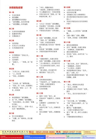 敦 珠 佛 學 會 國 際 有 限 公 司
通 訊 地 址 ： 香 港 柴 灣 常 安 街 7 7 號 發 達 中 心 4 樓
4th Floor, Federal Centre, 77 Sheung On Street, Chaiwan, Hong Kong
電話：(852) 2558 3680 傳真：(852) 3157 1144
網 址 ： h t t p : / / w w w . d u d j o m b a . c o m 電 子 郵 件 ： info@dudjomba.org.hk
版權擁有者：
敦珠佛學會國際有限公司
Youtube
www.youtube.com/user/DudjomBuddhist
Facebook
www.facebook.com/DudjomBuddhist
土豆
http://www.tudou.com/home/dudjom
优酷
http://i.youku.com/dudjom
56.com
http://i.56.com/Dudjom
41
各期重點提要
第一期
			生命的真諦
			瀕死體驗
			瀕死體驗研究的歷史
		「瀕死體驗」的共同特質
		「瀕死體驗」的爭論點
第二期
			生與死的能量連線
			能量線的奧祕
			五種超能力
第三期
			光的奧秘
			生死出入口的奧祕
			生死連綫的來源
第四期
			生死關頭的「全能之光」
			光的來源
			光的運用
		「超能力」、「神通」與「證
量」
第五期
		「生死之光」的產生原因
		「心」的幻象
		「預言」的真實性
第六期
		「全知感」與「瞬間前瞻」
		「預言」與「未來」的真實性
			不要成為「算命、占卜、預
言」的奴隸
第七期
			無容置疑的「瀕死體驗」
			與「神」同體的「瀕死體驗」
		「包容及適合」全人類的「普遍
性宗教」
			真正的「死亡」，是每一段人
生的「極險轉捩點」
第八期
			死亡的各種階段
		「肉體」與「精神身」的分離
階段
		「本性」顯露的階段
		「過渡期」及隨時投生的階段
			令人震撼的啓示：死前的景象
			究竟什麼才是「對題」的「精
神提昇訓練」呢？
第九期
			七分之一的負面「瀕死體驗」
			死後遇見「恐怖境象」的深層
意義與「修行的拆解」關係
			不要低估死後的「恐怖境象」
第十期
			負面「瀕死體驗」的比例
		「鬼道」的「瀕死體驗」
		「自殺」的成因與後果
			如何避免進入惡性的「精神領
域」
			對負面「瀕死體驗」的誤解
			矛盾的理論所帶來的後果
第十一期
		「疑慮與驚恐」的產生原因
			負面「瀕死體驗」的產生原因
		「主心態與他力」的交錯作用
		「主力投射與他力投射」的交
錯作用
		「業力網絡」的交錯作用
			極危險的「投生之門」
第十二期
			恐怖景象的殺傷力
		「死後世界」之「能量角力場」
		「對題」訓練的重要性
			盲修瞎練的危險
			生命的意義
第十三期
			操控一切的「業力」綫
			死後世界「能量角力」的勝負
關鍵
			以寡敵眾、以強制弱的「密
乘」修法
			加強不正確「心力」訓練的危
險性
			盲目及隨便「灌頂」的嚴重後
果
第十四期
			人類未來的幸福所在
			命危時的幻覺
		《西藏度亡經》的精華開示
			是否真的會在死後見到已逝的
親人？
			死後往何處去的决定性因素是
什麼？
第十五期
		「通靈」人士的特殊「瀕死體
驗」
			功虧一簣的「成佛」體驗
		「成佛」的理論、訓練與實戰
第十六期
			顏色的真實面貌
			密宗「壇城圖」的產生奧秘
		「命運軌跡」的重新導向
			顏色的變異原因
			特定的「認知」如何引至「心
力」偏向
第十七期
		「融入光明」並非「證取光明」
		「脫離輪廻」的路徑
		「九次第定」的運用
			為甚麼釋迦牟尼佛由「色界」
進入「涅槃」呢？
			跨越各種高層精神領域的「瀕
死體驗」個案
第十八期
		「佛法」精華的流失原因
		「定力」的意義
		《西藏度亡經》所說的「成佛」
捷徑
		「淨土」是否永恆的存在呢？
第十九期
		「四大分離」的「瀕死體驗」
			了解「死後生命運作」的「自
救」常識
			靈界之「能量保護網」
			一切修行的重點是什麼？
			當今「顯、密」修行人的重大
偏差
			十種無極限的智慧能力
 