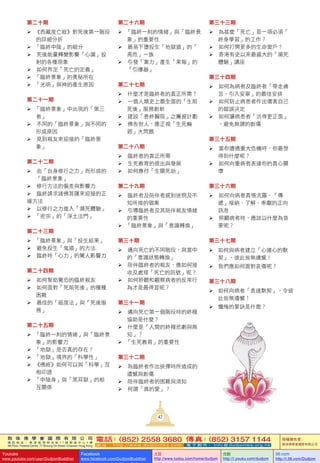 敦 珠 佛 學 會 國 際 有 限 公 司
通 訊 地 址 ： 香 港 柴 灣 常 安 街 7 7 號 發 達 中 心 4 樓
4th Floor, Federal Centre, 77 Sheung On Street, Chaiwan, Hong Kong
電話：(852) 2558 3680 傳真：(852) 3157 1144
網 址 ： h t t p : / / w w w . d u d j o m b a . c o m 電 子 郵 件 ： info@dudjomba.org.hk
版權擁有者：
敦珠佛學會國際有限公司
Youtube
www.youtube.com/user/DudjomBuddhist
Facebook
www.facebook.com/DudjomBuddhist
土豆
http://www.tudou.com/home/dudjom
优酷
http://i.youku.com/dudjom
56.com
http://i.56.com/Dudjom
42
第二十期
		《西藏度亡經》對死後第一階段
的詳細分折
		「臨終中陰」的細分
			死後能量轉變影響「心識」投
射的各種現象
			如何界定「死亡的定義」
		「臨終景象」的奧秘所在
		「光明」與神的產生原因
第二十一期
		「臨終景象」中出現的「第三
者」
			不同的「臨終景象」與不同的
形成原因
			見到親友來迎接的「臨終景
象」
第二十二期
			由「自身修行之力」而形成的
「臨終景象」
			修行方法的偏差與影響力
			臨終請求諸佛菩薩來迎接的正
確方法
			以修行之力進入「瀕死體驗」
		「密宗」的「淨土法門」
第二十三期
		「臨終景象」與「投生結果」
			避免投生「鬼道」的方法
			臨終時「心力」的驚人影響力
第二十四期
			如何幫助驚恐的臨終親友
			如何面對「死前死後」的種種
困難
			最佳的「超度法」與「死後服
務」
第二十五期
		「臨終一刻的情緒」與「臨終景
象」的影響力
		「地獄」是否真的存在？
		「地獄」境界的「科學性」
		《佛經》如何可以與「科學」互
相印證
		「中陰身」與「黑耳獄」的相
互關係
第二十六期
		「臨終一刻的情緒」與「臨終景
象」的重要性
			最易下墮投生「地獄道」的「
高危」一族
			引發「業力」產生「果報」的
「引爆器」
第二十七期
			什麼才是臨終者的真正所需？
			一個人類史上最全面的「生前
死後」服務創新
			建設「善終醫院」之籌資計劃
			佛告世人，應正視「生死輪
廻」大問題
第二十八期
			臨終者的真正所需
			生死教育的提出與發展
			如何應付「生關死劫」
第二十九期
			臨終者及陪伴者感到迷惘及不
知所措的個案
			引導臨終者及其陪伴親友情緒
的重要性
		「臨終景象」與「意識轉換」
第三十期
			邁向死亡的不同階段，與當中
的「意識狀態轉換」
			陪伴臨終者的親友，應如何接
收及處理「死亡的訊號」呢？
			如何聆聽和觀察病者的反常行
為才是最得宜呢？
第三十一期
			邁向死亡第一個階段時的終極
協助是什麼？
			什麼是「人間的終極悲劇與無
知」？
		「生死教育」的重要性
第三十二期
			為臨終者作出抉擇時所造成的
遺憾與創傷
			陪伴臨終者的困難與須知
			何謂「真的愛」？
第三十三期
			為甚麼「死亡」是一項必須「
終身學習」的工作？
			如何打開更多的生命窗戶？
			香港有史以來最盛大的「瀕死
體驗」講座
第三十四期
			如何為病者及臨終者「帶走痛
苦、引入安寧」的最佳安排
			如何防止病患者作出傷害自己
的錯誤決定
			如何讓病患者「活得更正面」
，避免無謂的創傷
第三十五期
			當你遭遇重大危機時，你最想
得到什麼呢？
			如何向重病者表達你的真心關
懷
第三十六期
			如何向病者真情流露，「傳
遞」接納、了解、奉獻的正向
訊息
			照顧病者時，應該以什麼為首
要呢？
第三十七期
	如何與病者建立「心連心的默
契」，彼此皆無遺憾！
	我們應如何面對哀傷呢？
第三十八期
	 如何向病者「表達默契」，令彼
此皆無遺憾！
	 懺悔的要訣是什麼？
 