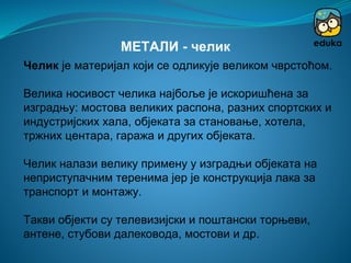 Челик је материјал који се одликује великом чврстоћом.
Велика носивост челика најбоље је искоришћена за
изградњу: мостова великих распона, разних спортских и
индустријских хала, објеката за становање, хотела,
тржних центара, гаража и других објеката.
Челик налази велику примену у изградњи објеката на
неприступачним теренима јер је конструкција лака за
транспорт и монтажу.
Такви објекти су телевизијски и поштански торњеви,
антене, стубови далековода, мостови и др.
МЕТАЛИ - челик
 