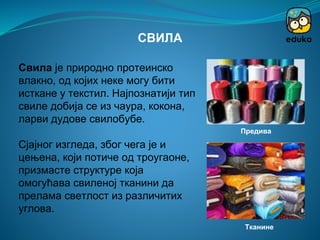 Свила је природно протеинско
влакно, од којих неке могу бити
исткане у текстил. Најпознатији тип
свиле добија се из чаура, кокона,
ларви дудове свилобубе.
Сјајног изгледа, због чега је и
цењена, који потиче од троугаоне,
призмасте структуре која
омогућава свиленој тканини да
прелама светлост из различитих
углова.
СВИЛА
Предива
Тканине
 