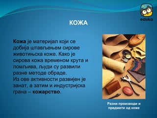 Кожа је материјал који се
добија штављењем сирове
животињска коже. Како је
сирова кожа временом крута и
ломљива, људи су развили
разне методе обраде.
Из ове активности развијен је
занат, а затим и индустријска
грана – кожарство.
КОЖА
Разни производи и
предмети од коже
 